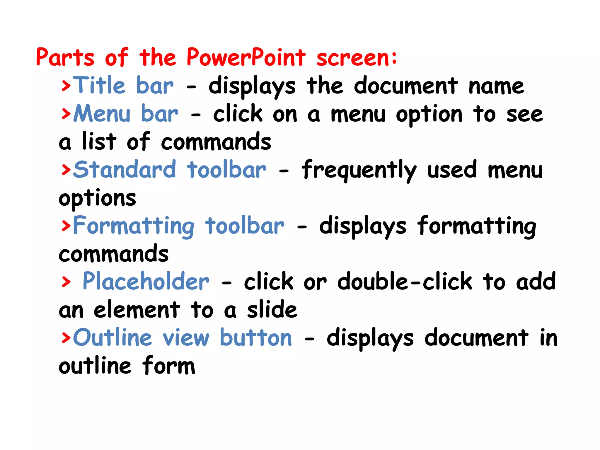 Parts of the PowerPoint screen:>Title bar - displays the document name >Menu bar - click on a menu option to see a list of commands >Standard toolbar - frequently used menu options >Formatting toolbar - displays formatting commands >Placeholder - click or double-click to add an element to a slide >Outline view button - displays document in outline form 