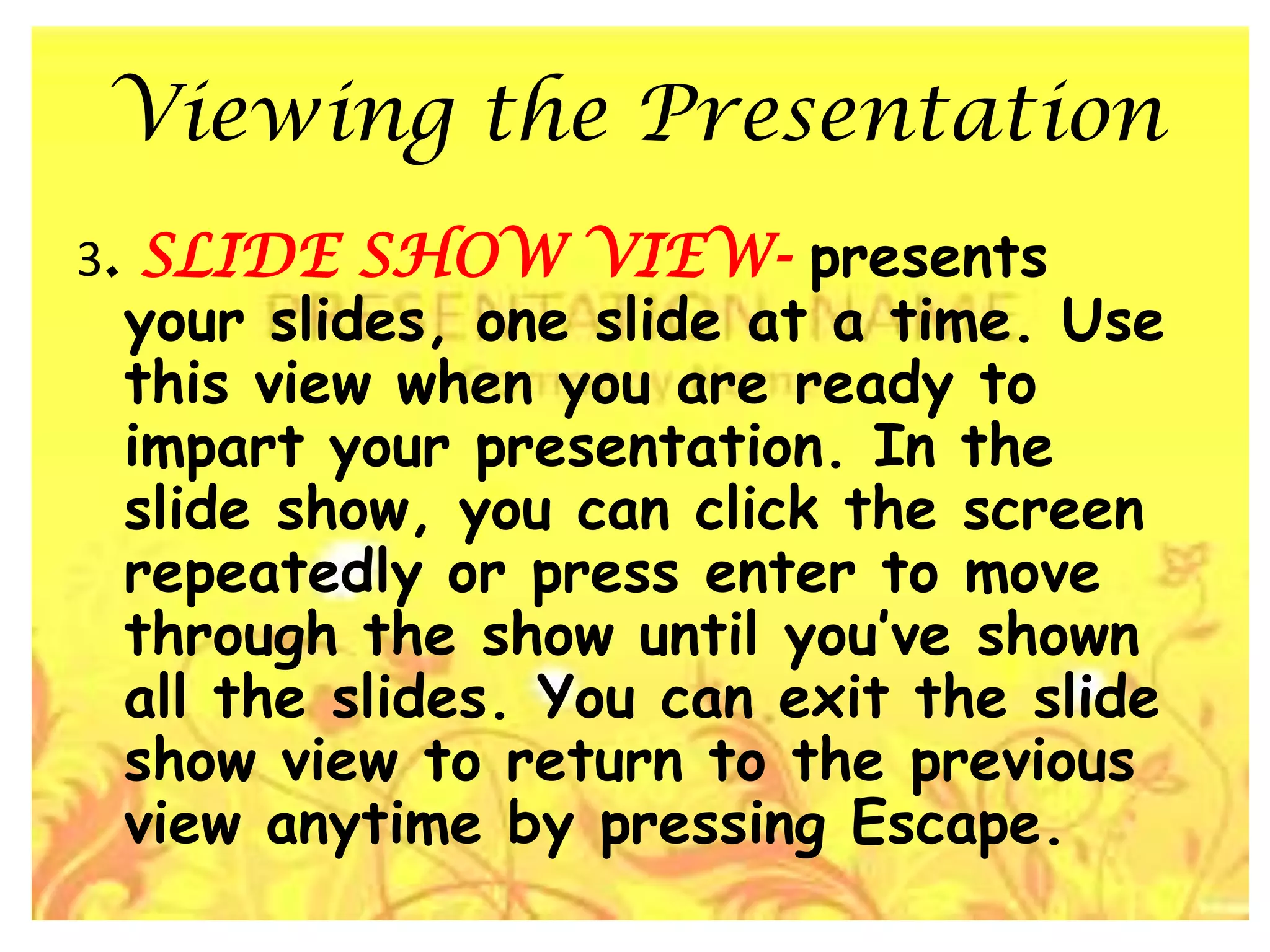 Viewing the Presentation3. SLIDE SHOW VIEW- presents your slides, one slide at a time. Use this view when you are ready to impart your presentation. In the slide show, you can click the screen repeatedly or press enter to move through the show until you’ve shown all the slides. You can exit the slide show view to return to the previous view anytime by pressing Escape.