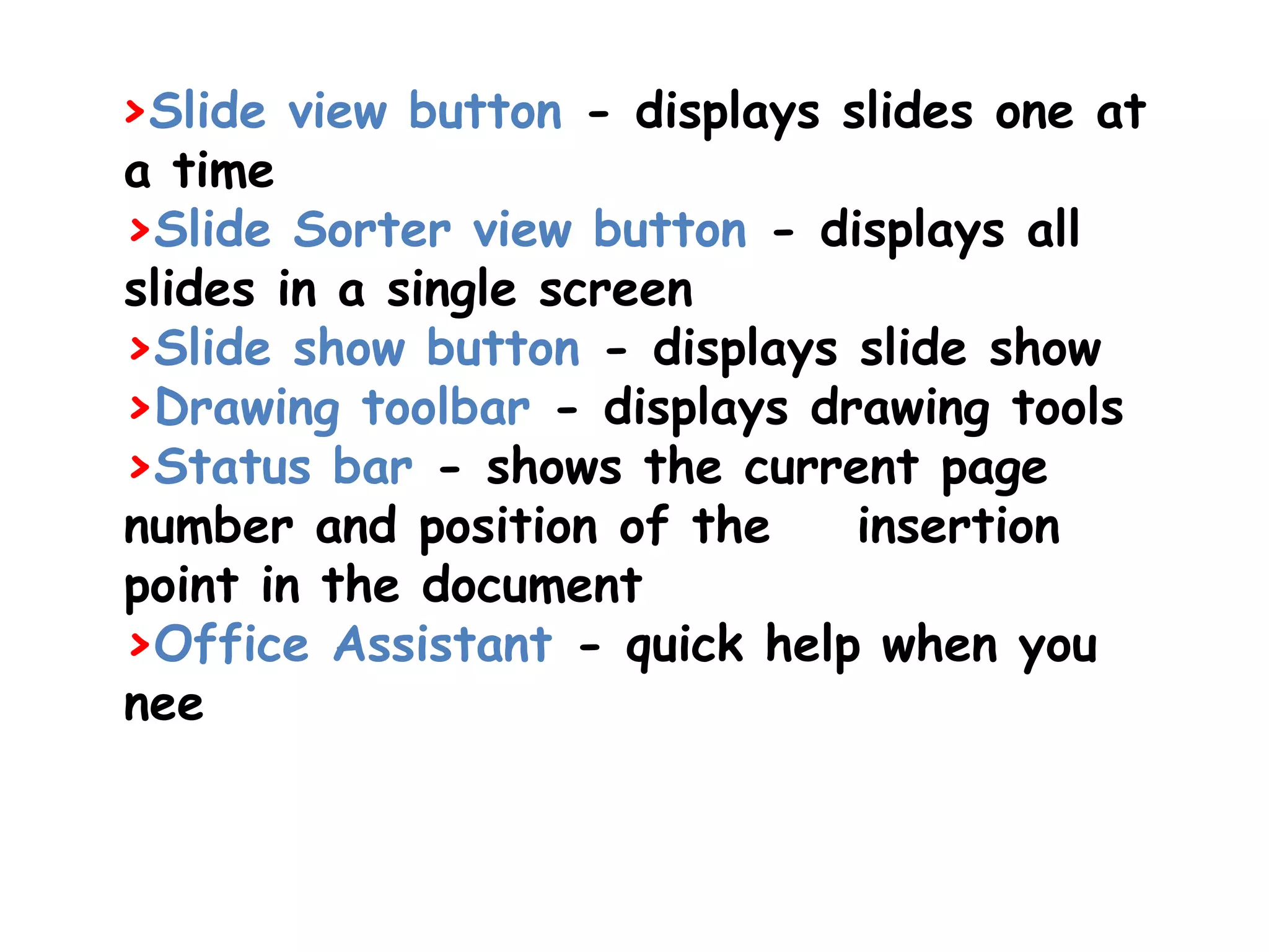  >Slide view button - displays slides one at a time >Slide Sorter view button - displays all slides in a single screen >Slide show button - displays slide show >Drawing toolbar - displays drawing tools >Status bar - shows the current page number and position of the    insertion point in the document >Office Assistant - quick help when you nee