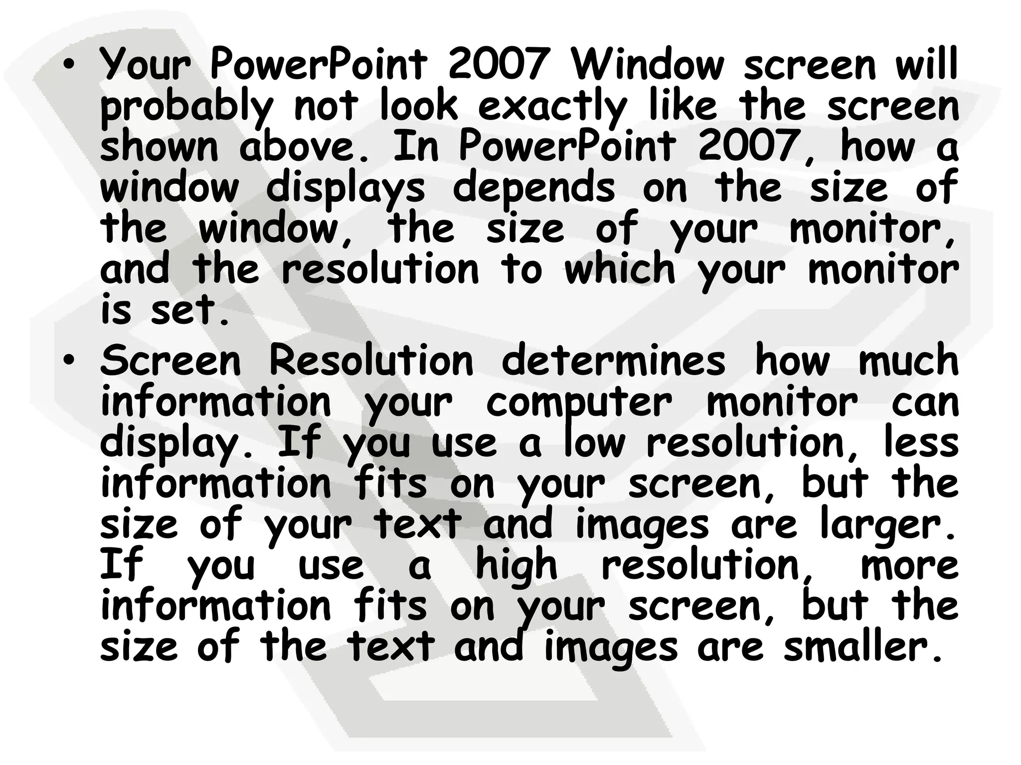 Your PowerPoint 2007 Window screen will probably not look exactly like the screen shown above. In PowerPoint 2007, how a window displays depends on the size of the window, the size of your monitor, and the resolution to which your monitor is set. Screen Resolution determines how much information your computer monitor can display. If you use a low resolution, less information fits on your screen, but the size of your text and images are larger. If you use a high resolution, more information fits on your screen, but the size of the text and images are smaller. 