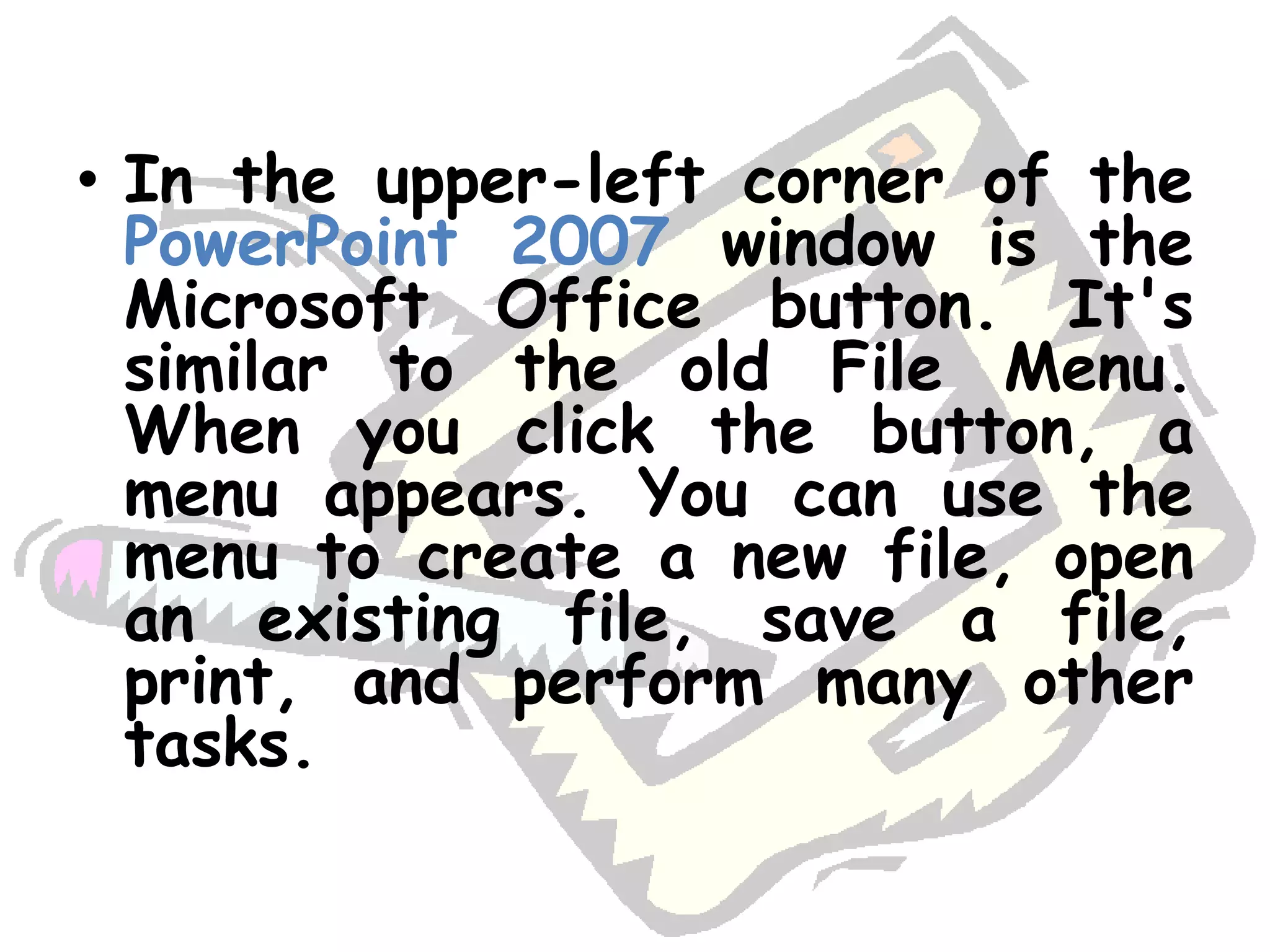 In the upper-left corner of the PowerPoint 2007 window is the Microsoft Office button. It's similar to the old File Menu. When you click the button, a menu appears. You can use the menu to create a new file, open an existing file, save a file, print, and perform many other tasks. 