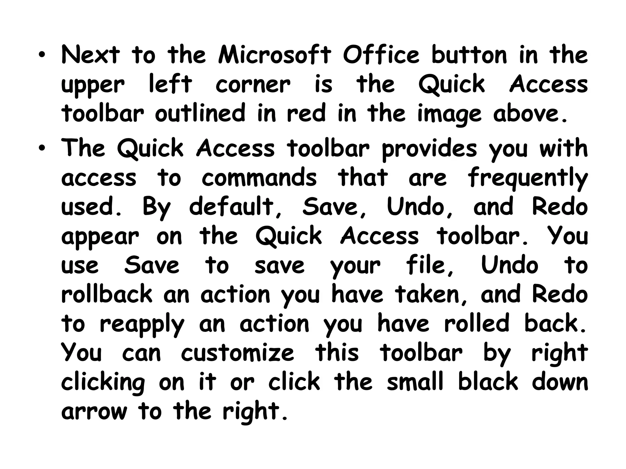 Next to the Microsoft Office button in the upper left corner is the Quick Access toolbar outlined in red in the image above. The Quick Access toolbar provides you with access to commands that are frequently used. By default, Save, Undo, and Redo appear on the Quick Access toolbar. You use Save to save your file, Undo to rollback an action you have taken, and Redo to reapply an action you have rolled back. You can customize this toolbar by right clicking on it or click the small black down arrow to the right. 