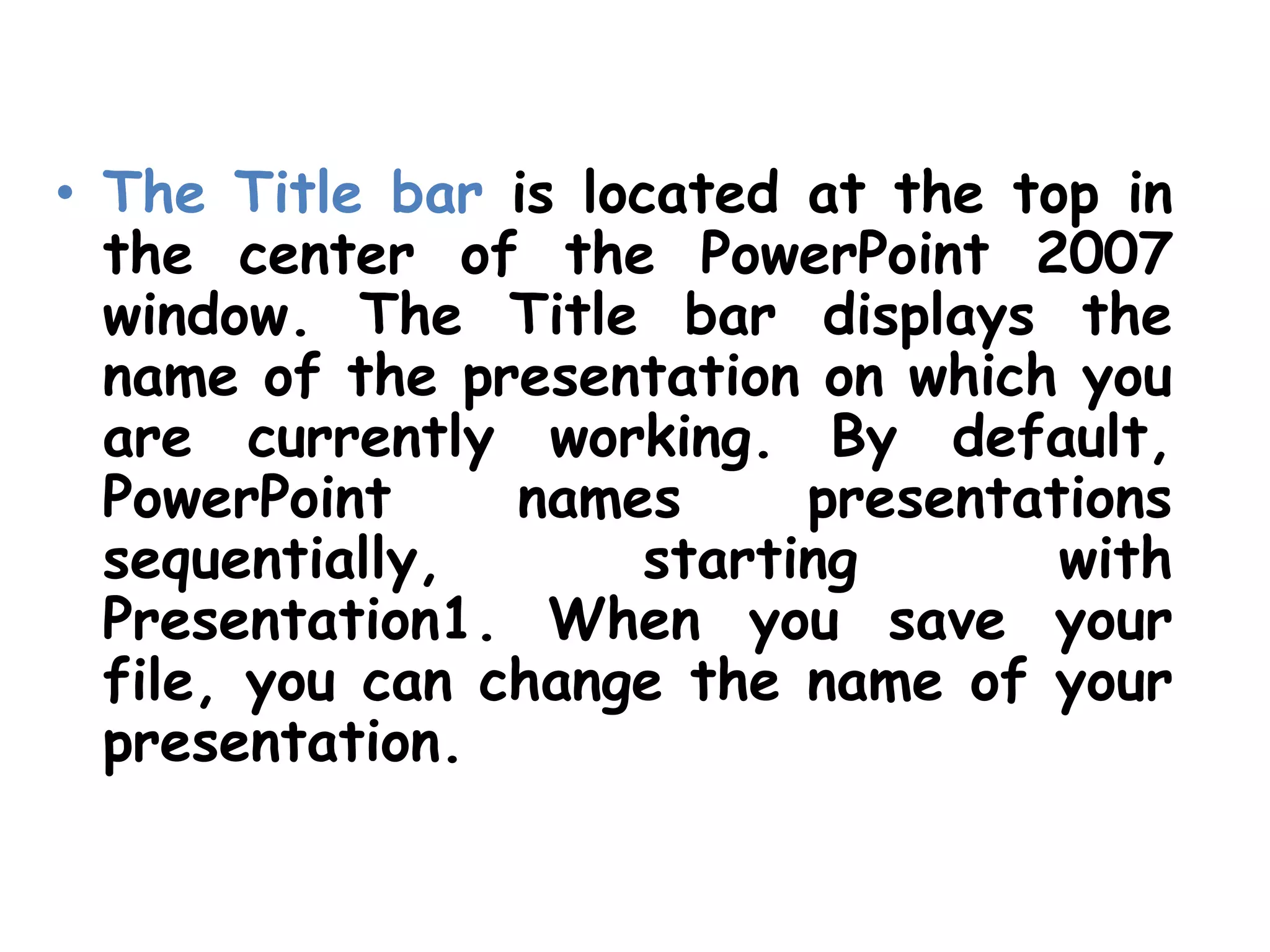 The Title bar is located at the top in the center of the PowerPoint 2007 window. The Title bar displays the name of the presentation on which you are currently working. By default, PowerPoint names presentations sequentially, starting with Presentation1. When you save your file, you can change the name of your presentation.