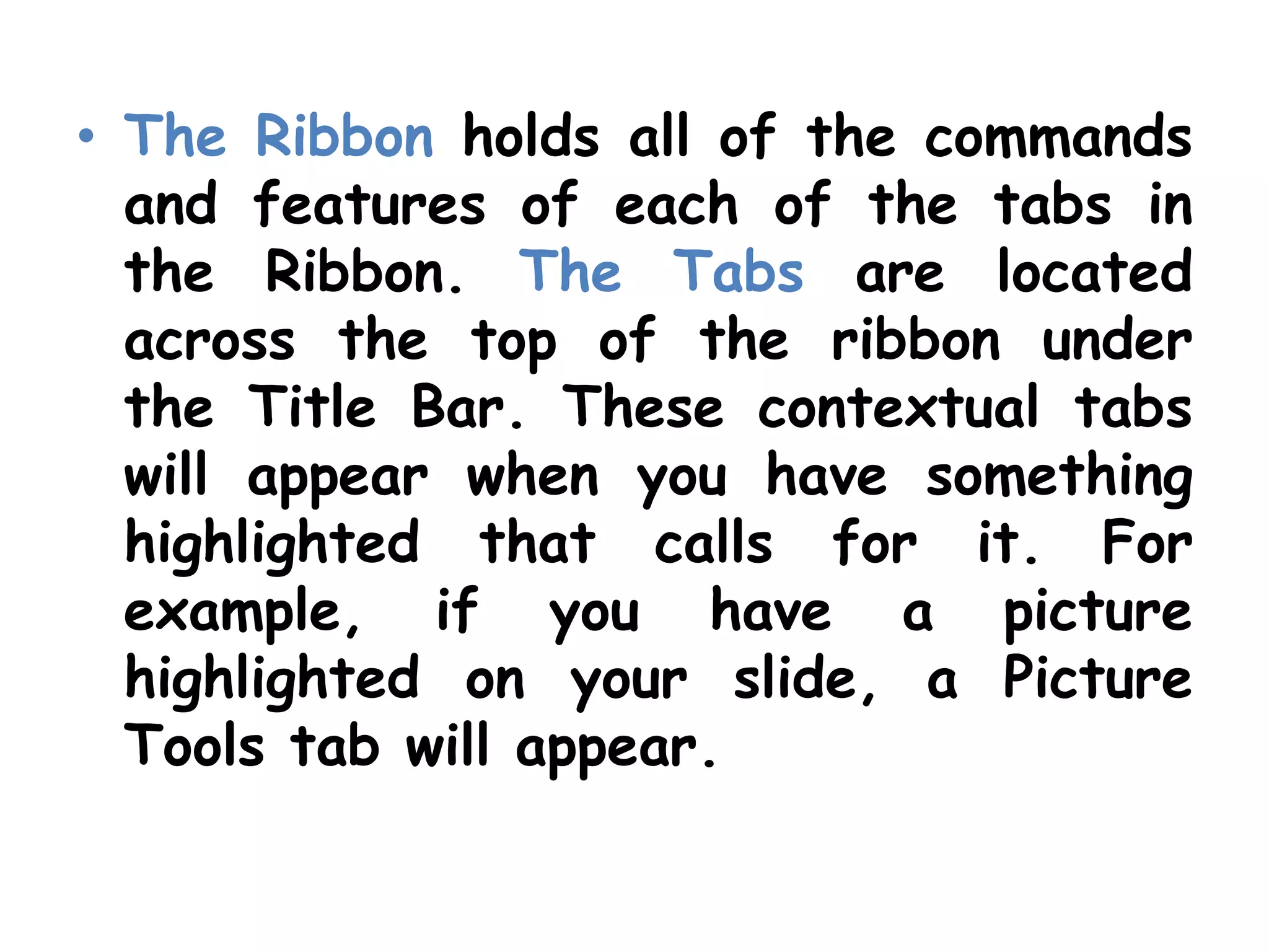 The Ribbon holds all of the commands and features of each of the tabs in the Ribbon. The Tabs are located across the top of the ribbon under the Title Bar. These contextual tabs will appear when you have something highlighted that calls for it. For example, if you have a picture highlighted on your slide, a Picture Tools tab will appear.