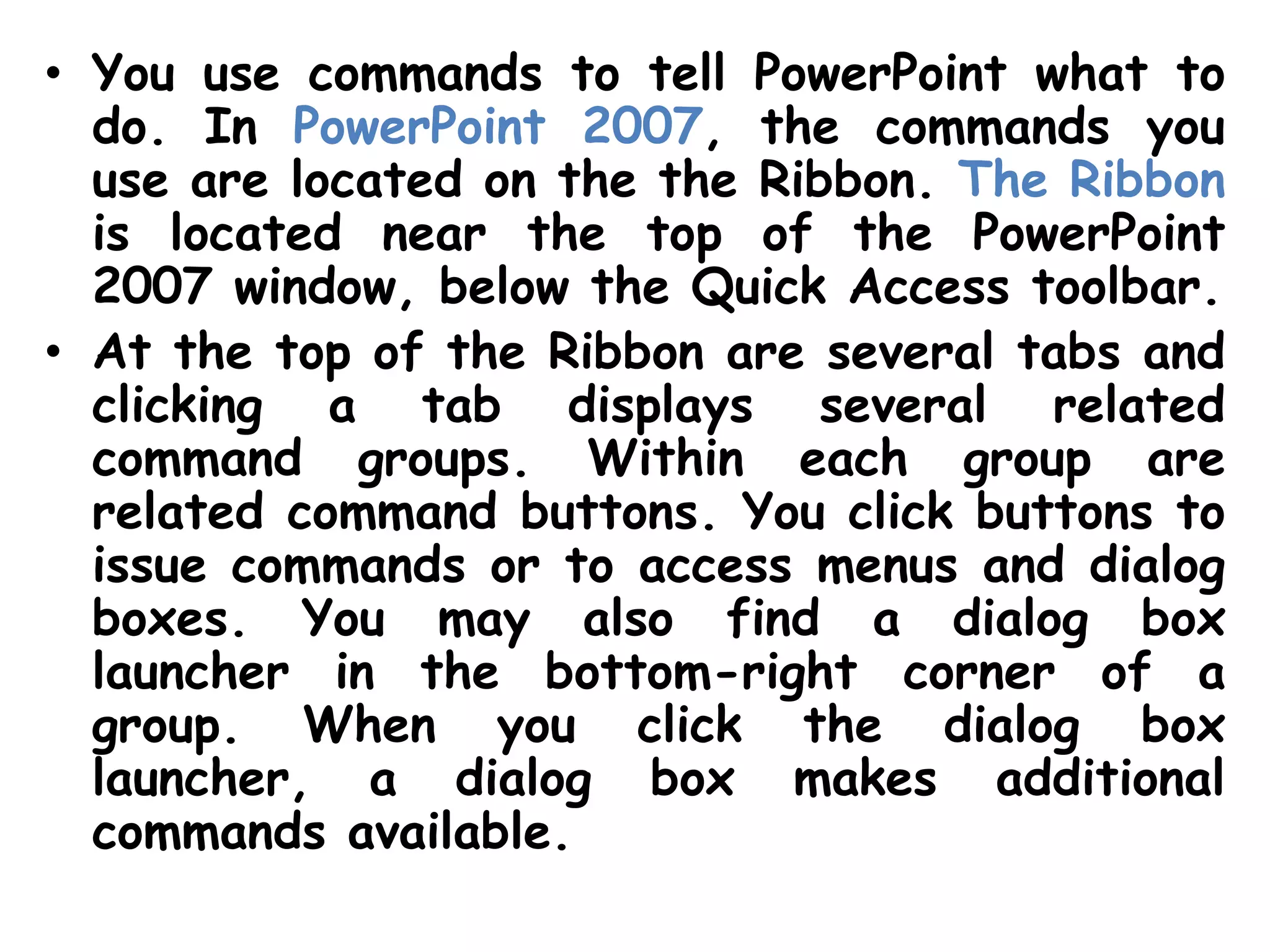 You use commands to tell PowerPoint what to do. In PowerPoint 2007, the commands you use are located on the the Ribbon. The Ribbon is located near the top of the PowerPoint 2007 window, below the Quick Access toolbar. At the top of the Ribbon are several tabs and clicking a tab displays several related command groups. Within each group are related command buttons. You click buttons to issue commands or to access menus and dialog boxes. You may also find a dialog box launcher in the bottom-right corner of a group. When you click the dialog box launcher, a dialog box makes additional commands available.