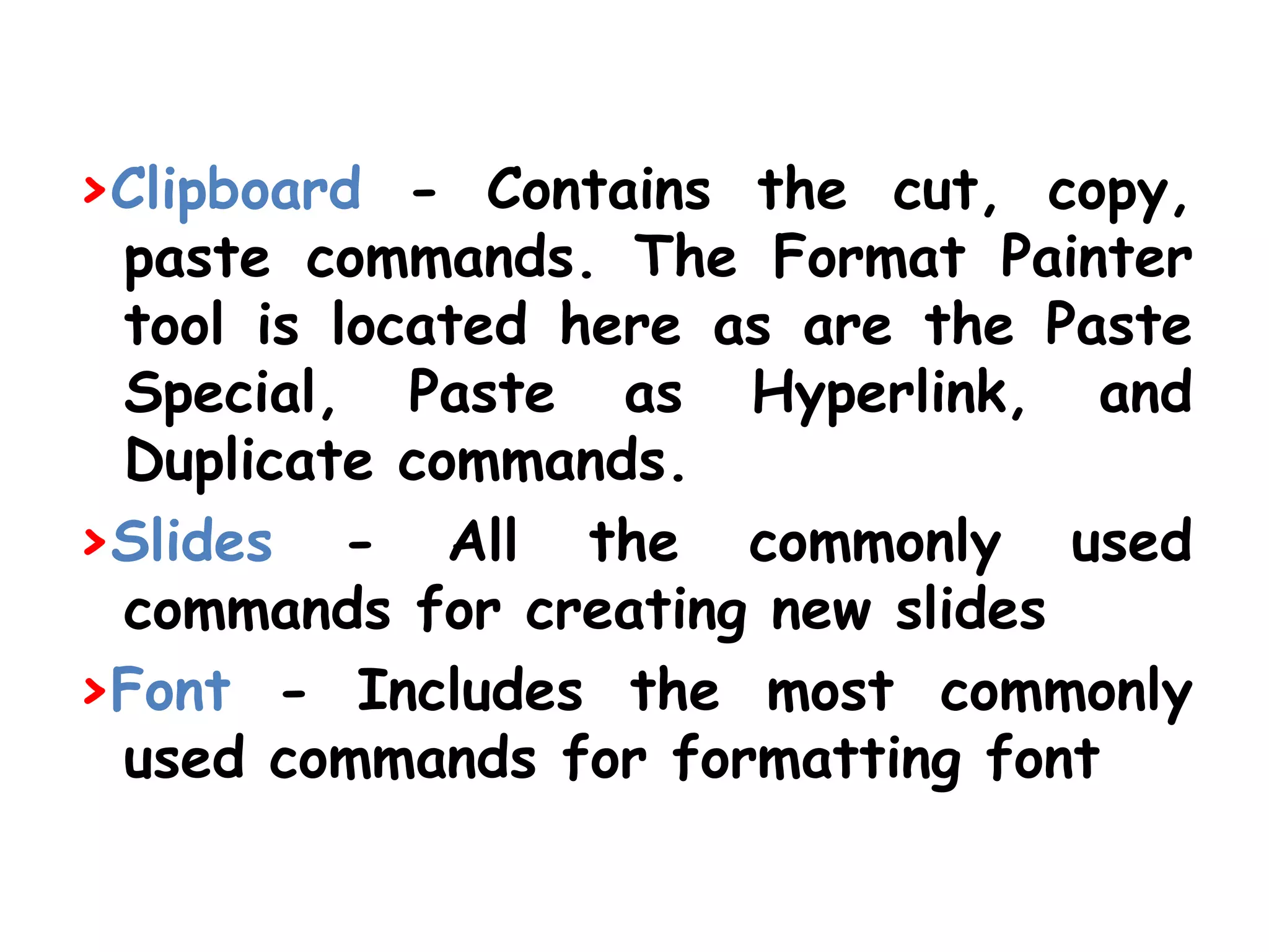 >Clipboard - Contains the cut, copy, paste commands. The Format Painter tool is located here as are the Paste Special, Paste as Hyperlink, and Duplicate commands. >Slides - All the commonly used commands for creating new slides>Font - Includes the most commonly used commands for formatting font