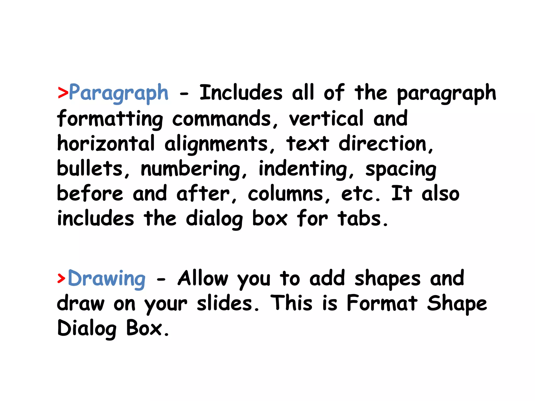 >Paragraph - Includes all of the paragraph formatting commands, vertical and horizontal alignments, text direction, bullets, numbering, indenting, spacing before and after, columns, etc. It also includes the dialog box for tabs. >Drawing - Allow you to add shapes and draw on your slides. This is Format Shape Dialog Box. 