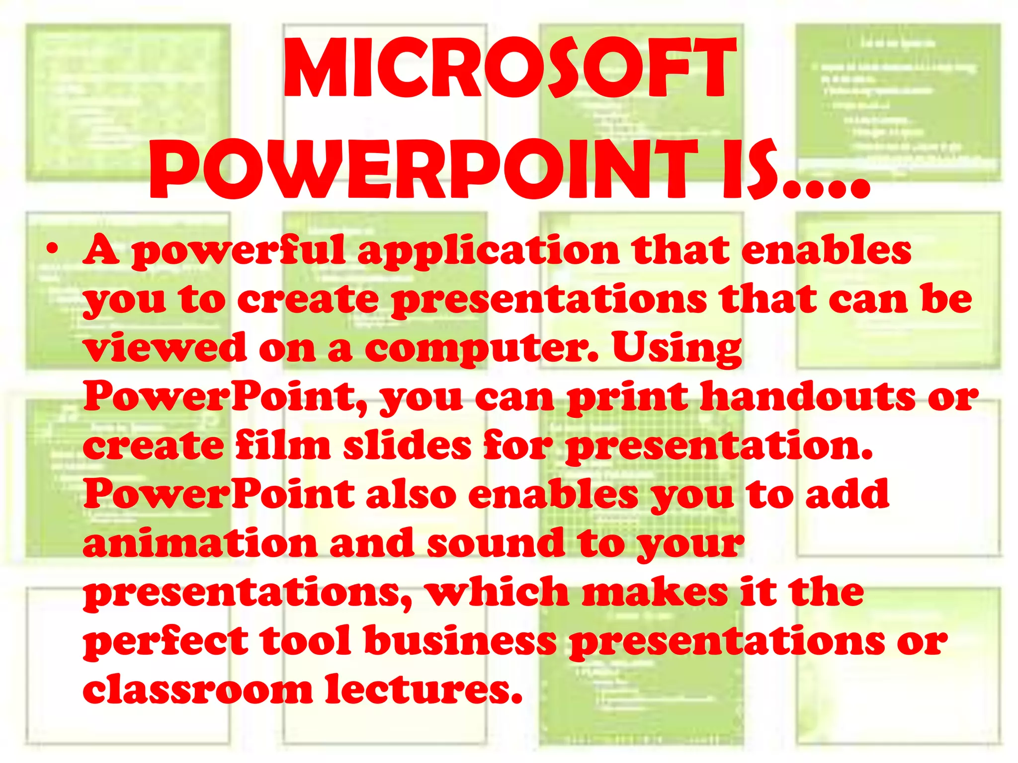 MICROSOFT POWERPOINT IS….A powerful application that enables you to create presentations that can be viewed on a computer. Using PowerPoint, you can print handouts or create film slides for presentation. PowerPoint also enables you to add animation and sound to your presentations, which makes it the perfect tool business presentations or classroom lectures.