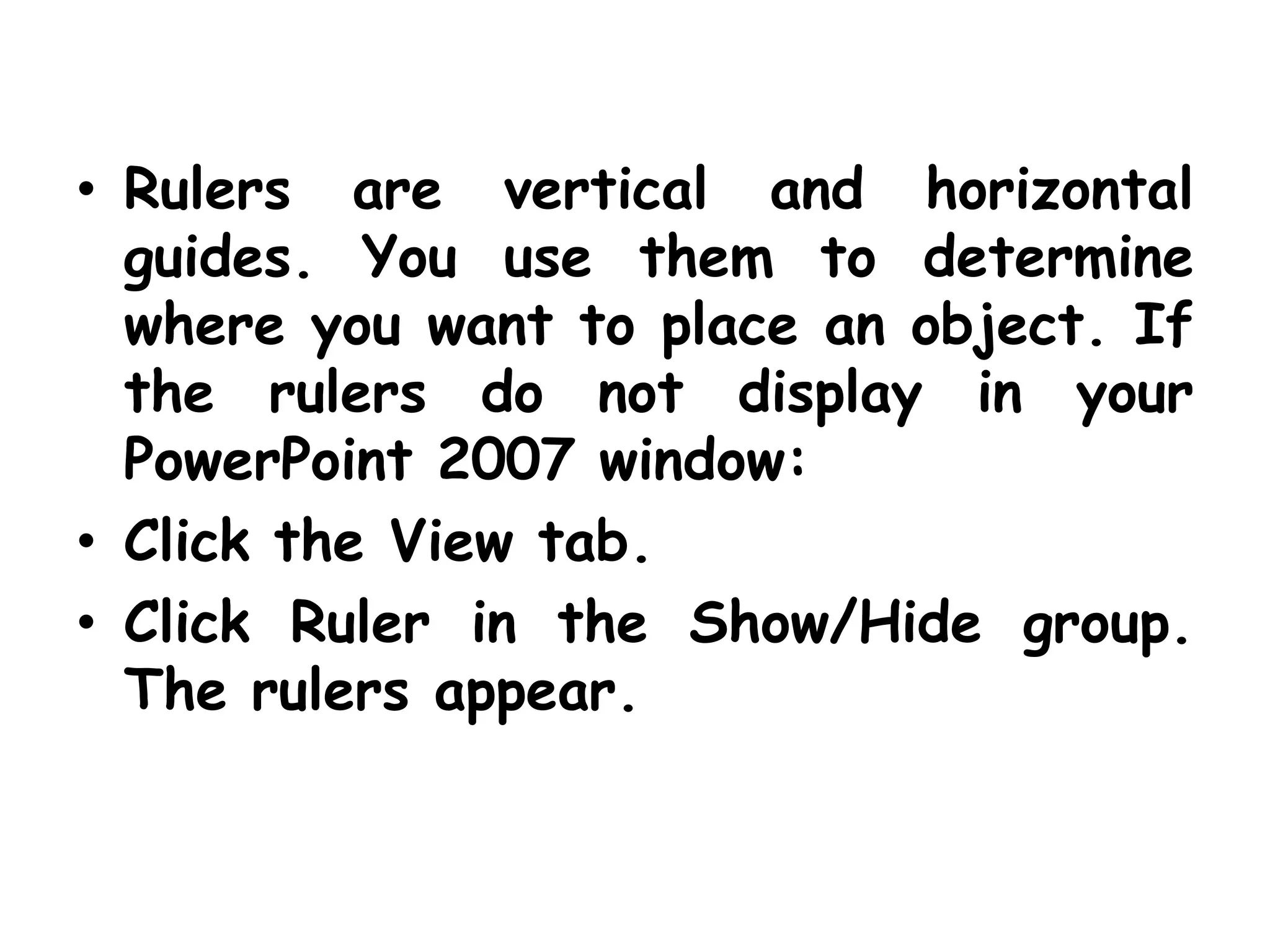 Rulers are vertical and horizontal guides. You use them to determine where you want to place an object. If the rulers do not display in your PowerPoint 2007 window:Click the View tab.Click Ruler in the Show/Hide group. The rulers appear.