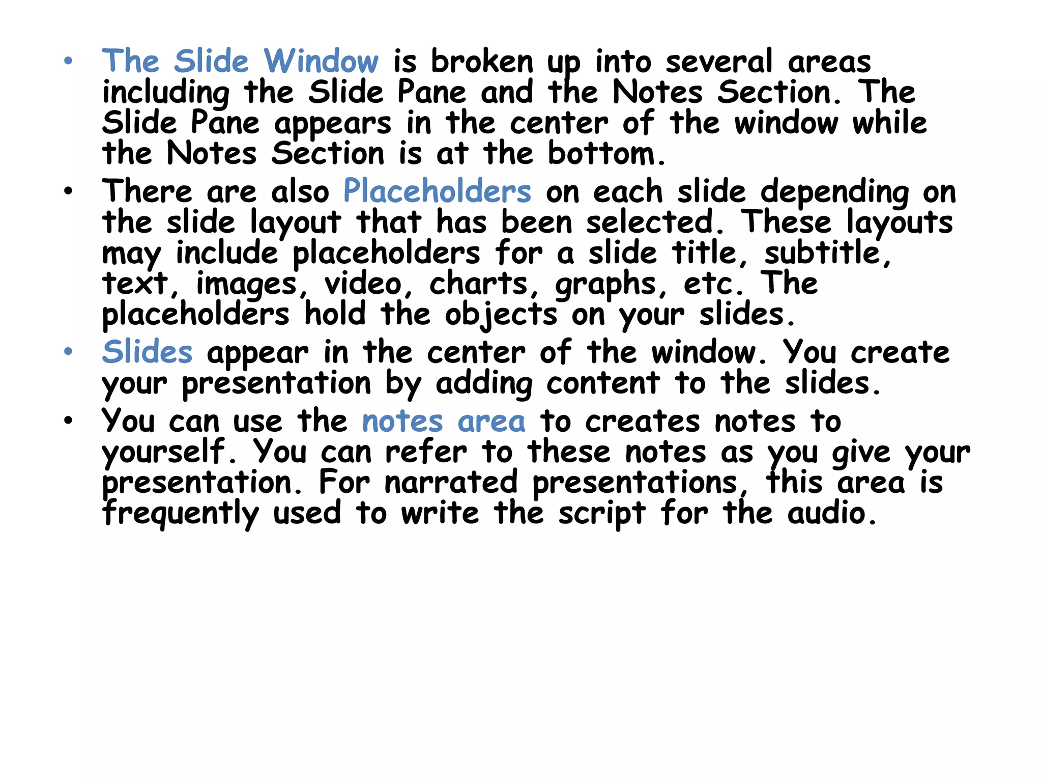 The Slide Window is broken up into several areas including the Slide Pane and the Notes Section. The Slide Pane appears in the center of the window while the Notes Section is at the bottom. There are also Placeholders on each slide depending on the slide layout that has been selected. These layouts may include placeholders for a slide title, subtitle, text, images, video, charts, graphs, etc. The placeholders hold the objects on your slides.Slides appear in the center of the window. You create your presentation by adding content to the slides.You can use the notes area to creates notes to yourself. You can refer to these notes as you give your presentation. For narrated presentations, this area is frequently used to write the script for the audio. 