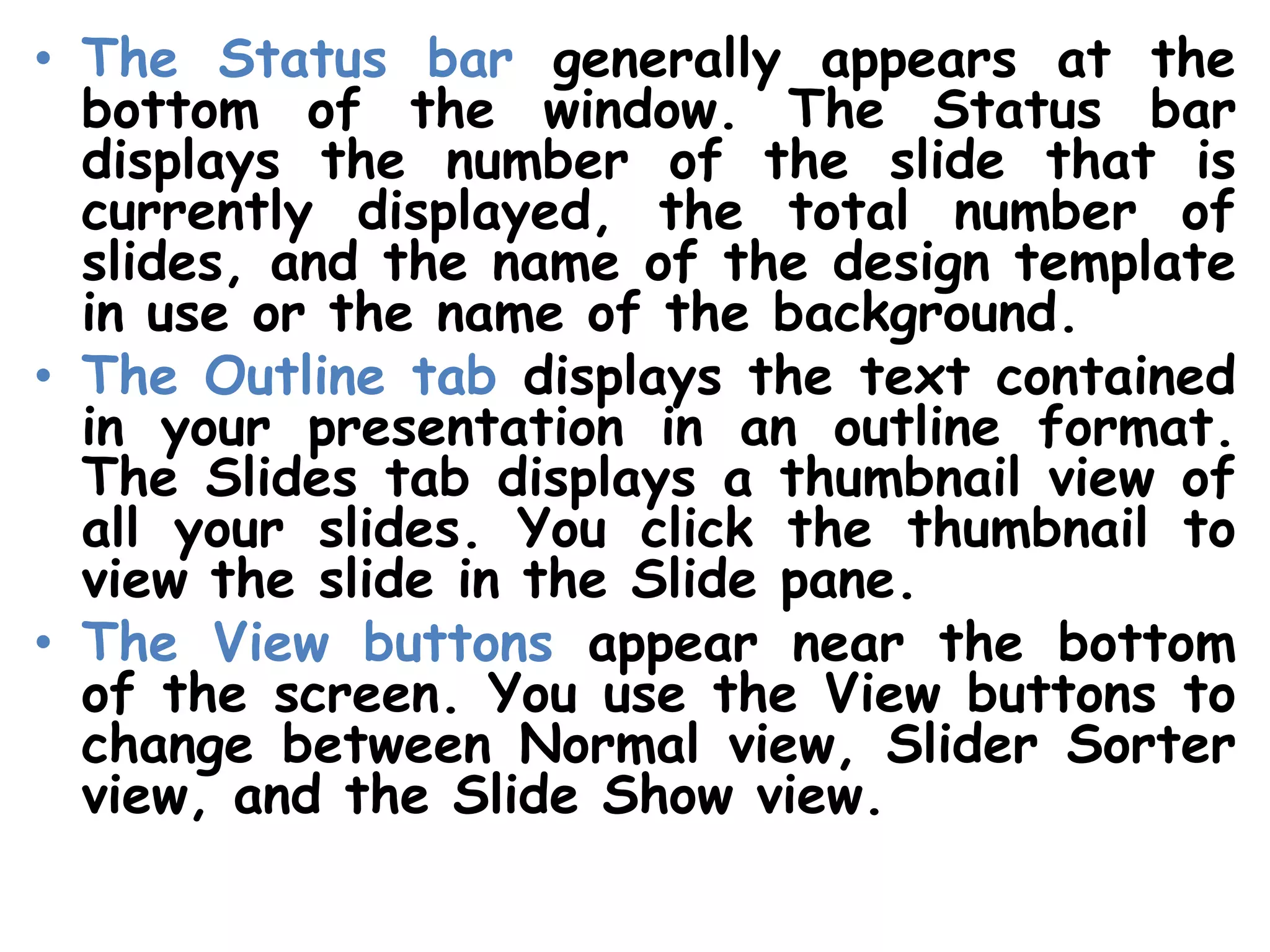 The Status bar generally appears at the bottom of the window. The Status bar displays the number of the slide that is currently displayed, the total number of slides, and the name of the design template in use or the name of the background.The Outline tab displays the text contained in your presentation in an outline format. The Slides tab displays a thumbnail view of all your slides. You click the thumbnail to view the slide in the Slide pane.The View buttons appear near the bottom of the screen. You use the View buttons to change between Normal view, Slider Sorter view, and the Slide Show view.
