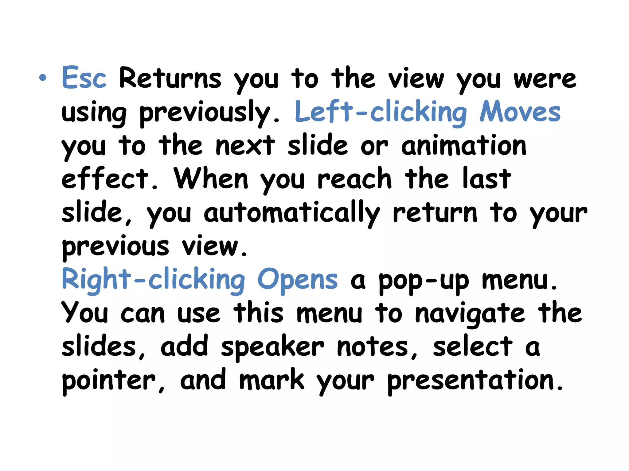 Esc Returns you to the view you were using previously. Left-clicking Moves you to the next slide or animation effect. When you reach the last slide, you automatically return to your previous view.Right-clicking Opens a pop-up menu. You can use this menu to navigate the slides, add speaker notes, select a pointer, and mark your presentation.