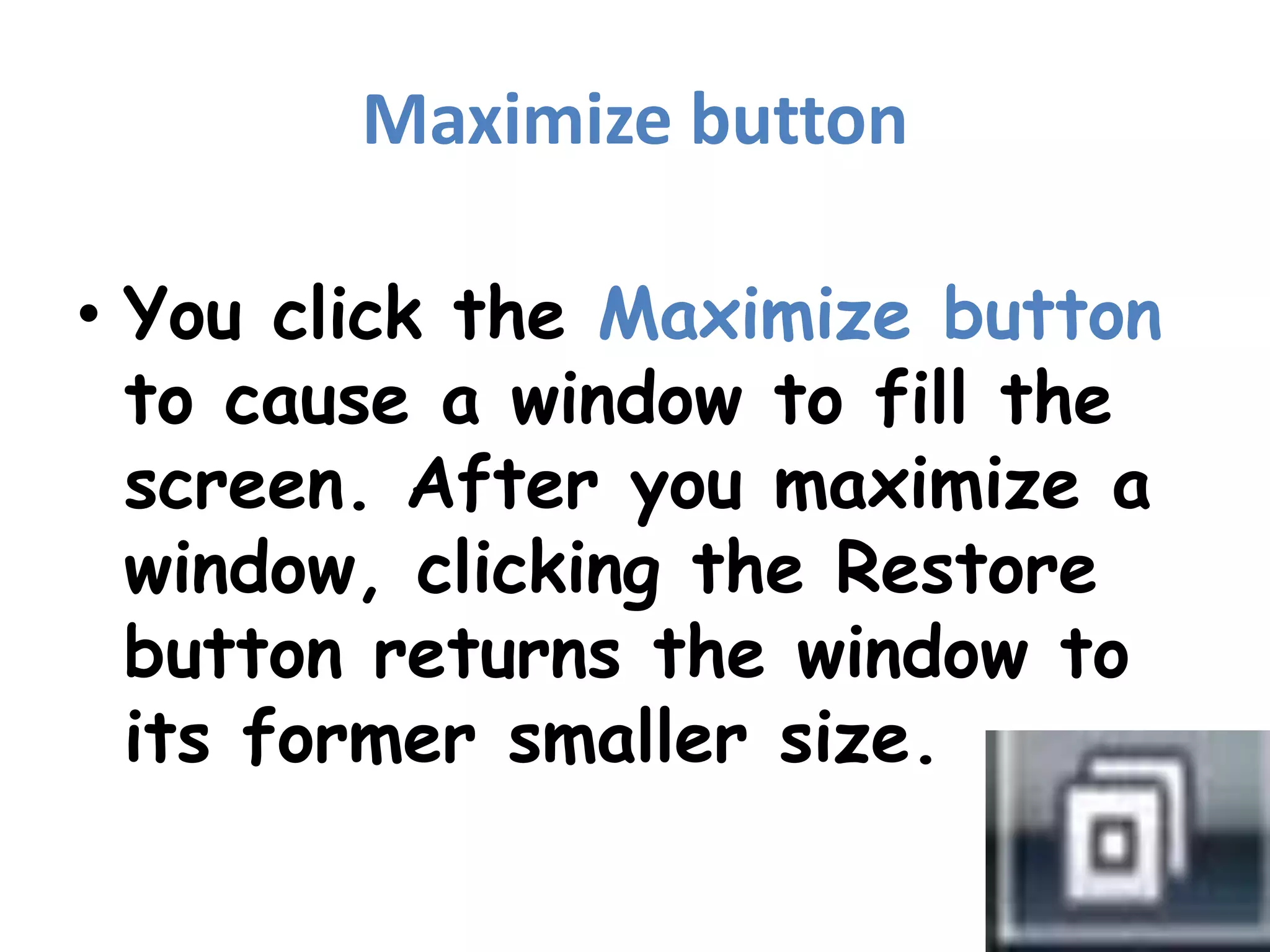 Maximize buttonYou click the Maximize button to cause a window to fill the screen. After you maximize a window, clicking the Restore button returns the window to its former smaller size. 
