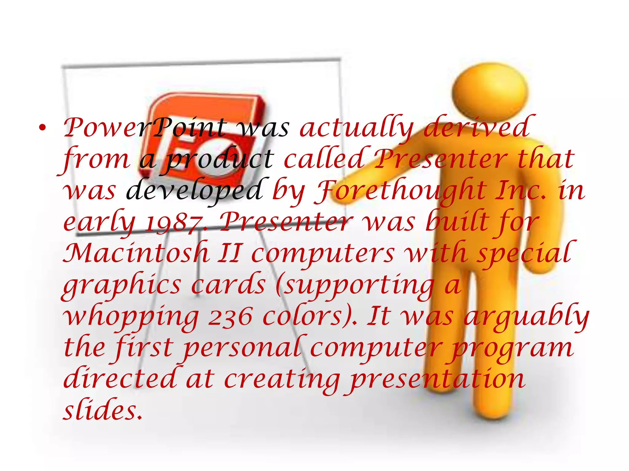 PowerPointwas actually derived from a product called Presenter that was developed by Forethought Inc. in early 1987. Presenter was built for Macintosh II computers with special graphics cards (supporting a whopping 236 colors). It was arguably the first personal computer program directed at creating presentation slides. 