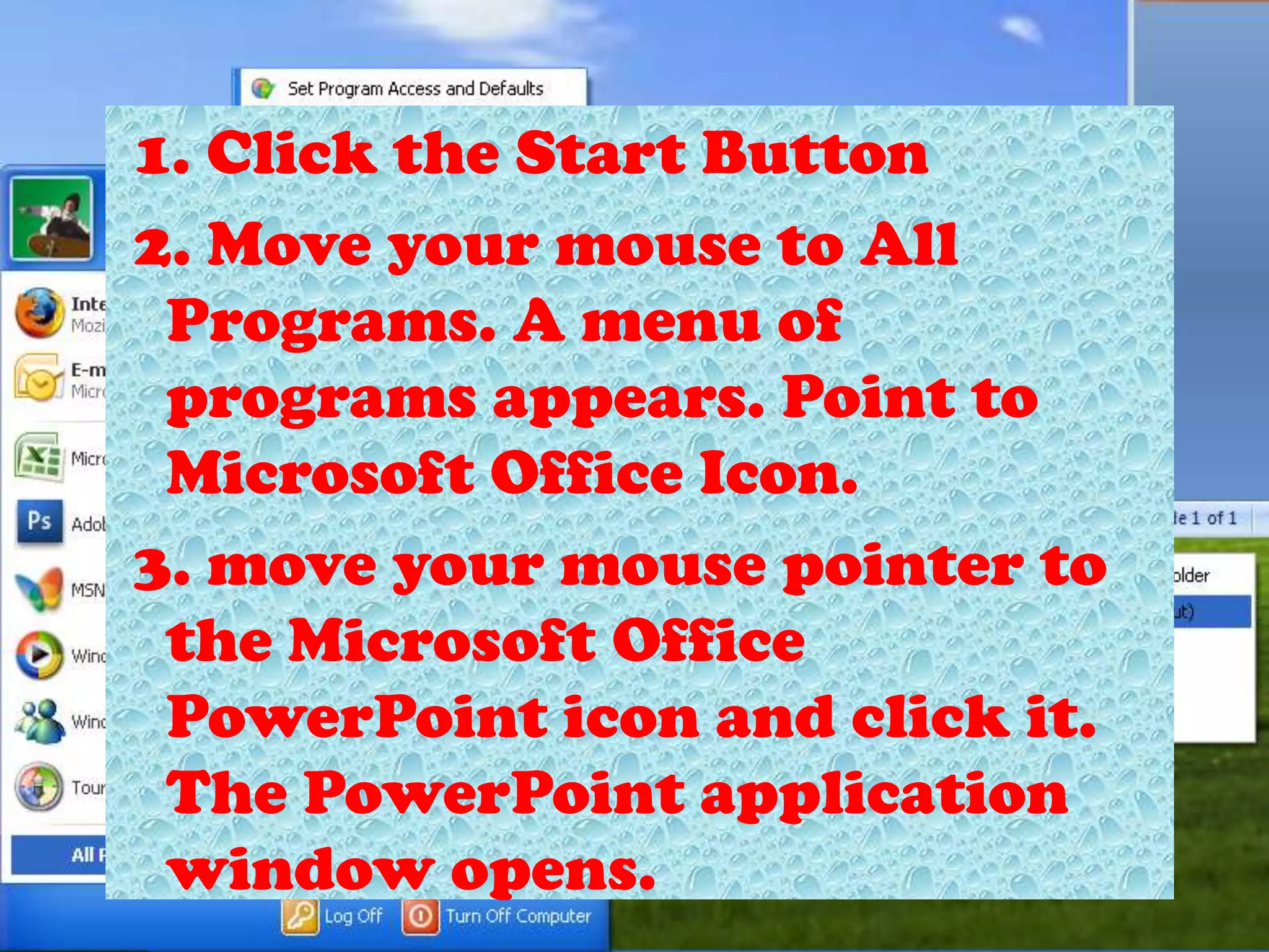  1. Click the Start Button 2. Move your mouse to All Programs. A menu of programs appears. Point to Microsoft Office Icon. 3. move your mouse pointer to the Microsoft Office PowerPoint icon and click it. The PowerPoint application window opens.