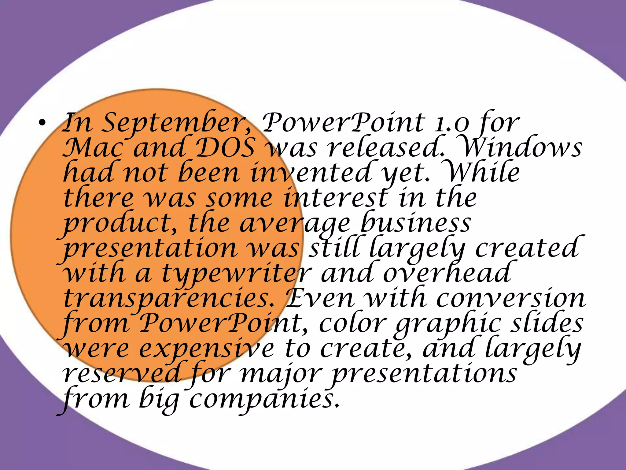 In September, PowerPoint 1.0 for Mac and DOS was released. Windows had not been invented yet. While there was some interest in the product, the average business presentation was still largely created with a typewriter and overhead transparencies. Even with conversion from PowerPoint, color graphic slides were expensive to create, and largely reserved for major presentations from big companies.