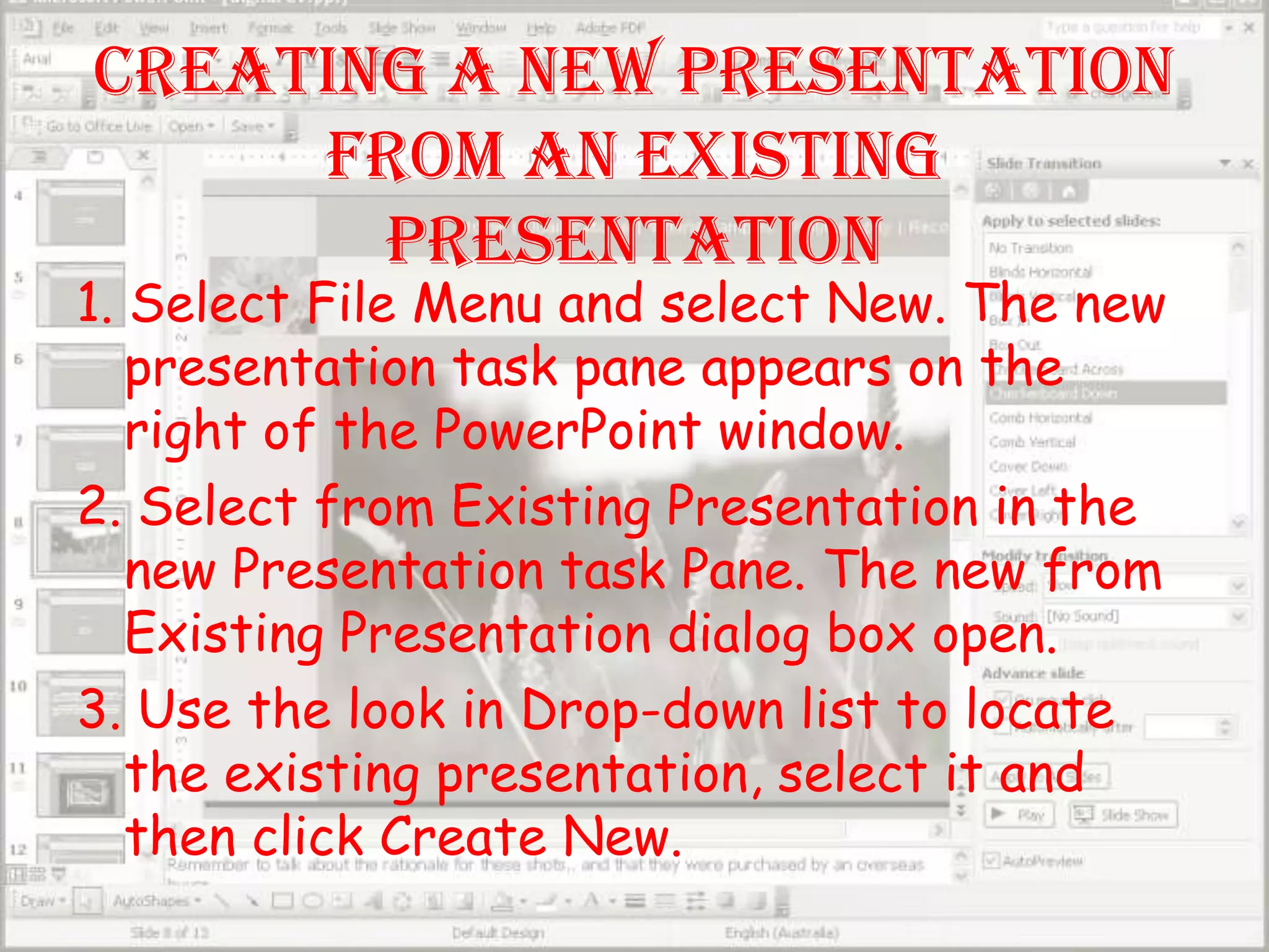 Creating a new Presentation from an Existing Presentation1. Select File Menu and select New. The new presentation task pane appears on the right of the PowerPoint window. 2. Select from Existing Presentation in the new Presentation task Pane. The new from Existing Presentation dialog box open.3. Use the look in Drop-down list to locate the existing presentation, select it and then click Create New.