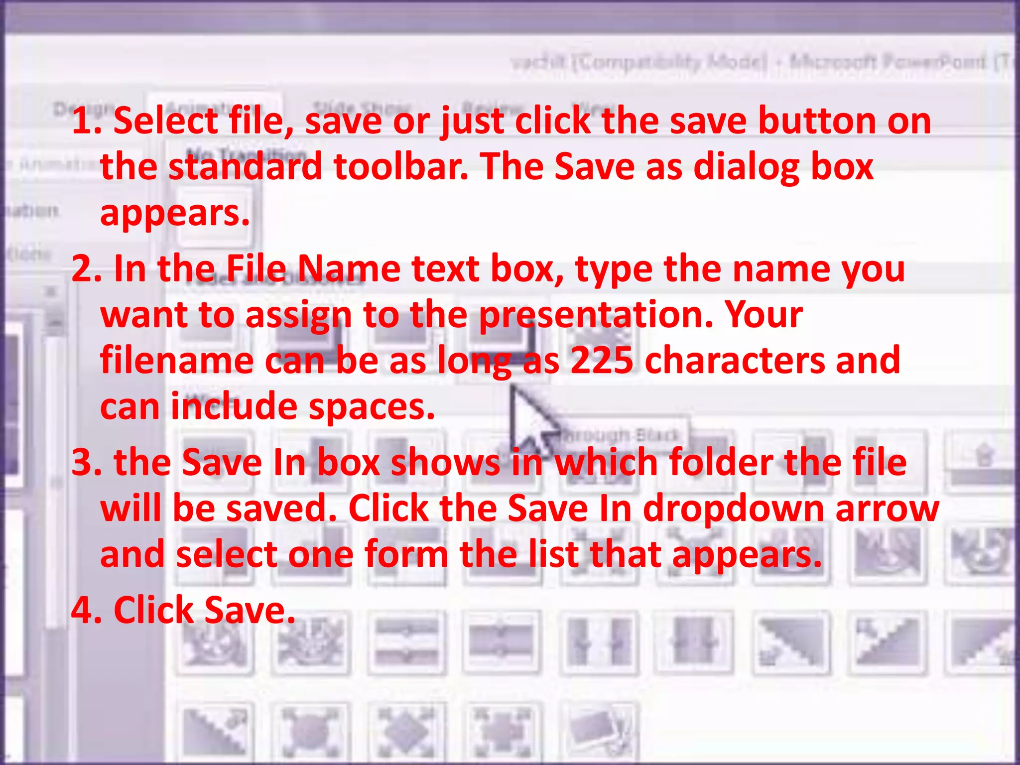  1. Select file, save or just click the save button on the standard toolbar. The Save as dialog box appears. 2. In the File Name text box, type the name you want to assign to the presentation. Your filename can be as long as 225 characters and can include spaces.3. the Save In box shows in which folder the file will be saved. Click the Save In dropdown arrow and select one form the list that appears.4. Click Save.