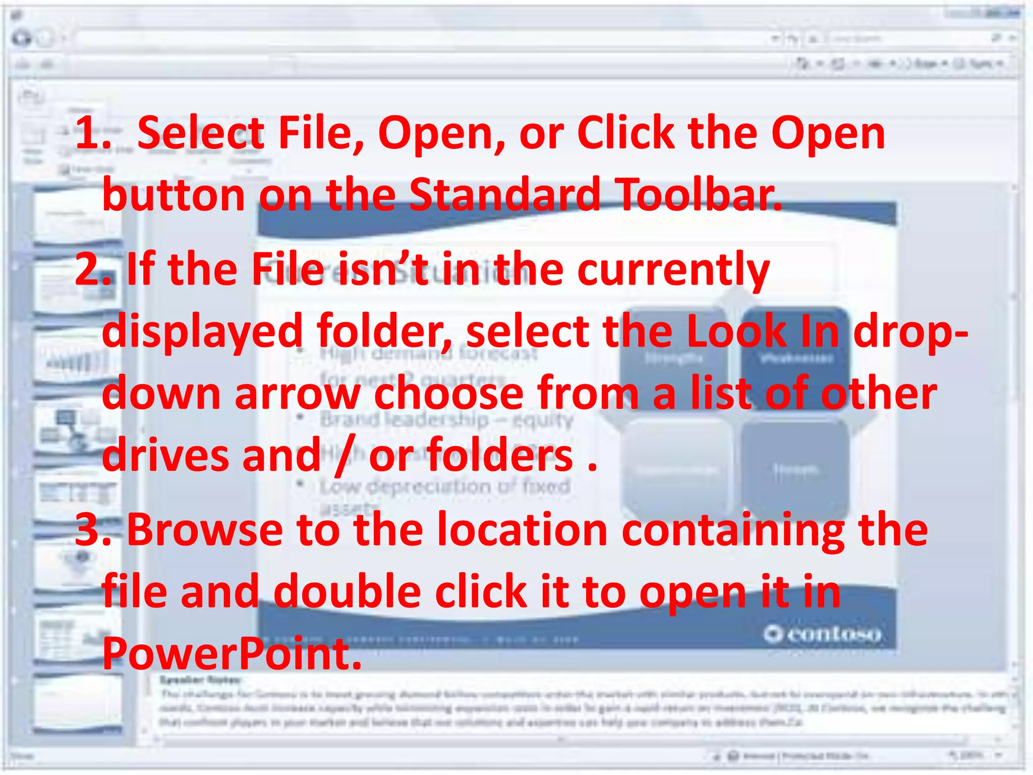  1.  Select File, Open, or Click the Open button on the Standard Toolbar.2. If the File isn’t in the currently displayed folder, select the Look In drop-down arrow choose from a list of other drives and / or folders .3. Browse to the location containing the file and double click it to open it in PowerPoint.