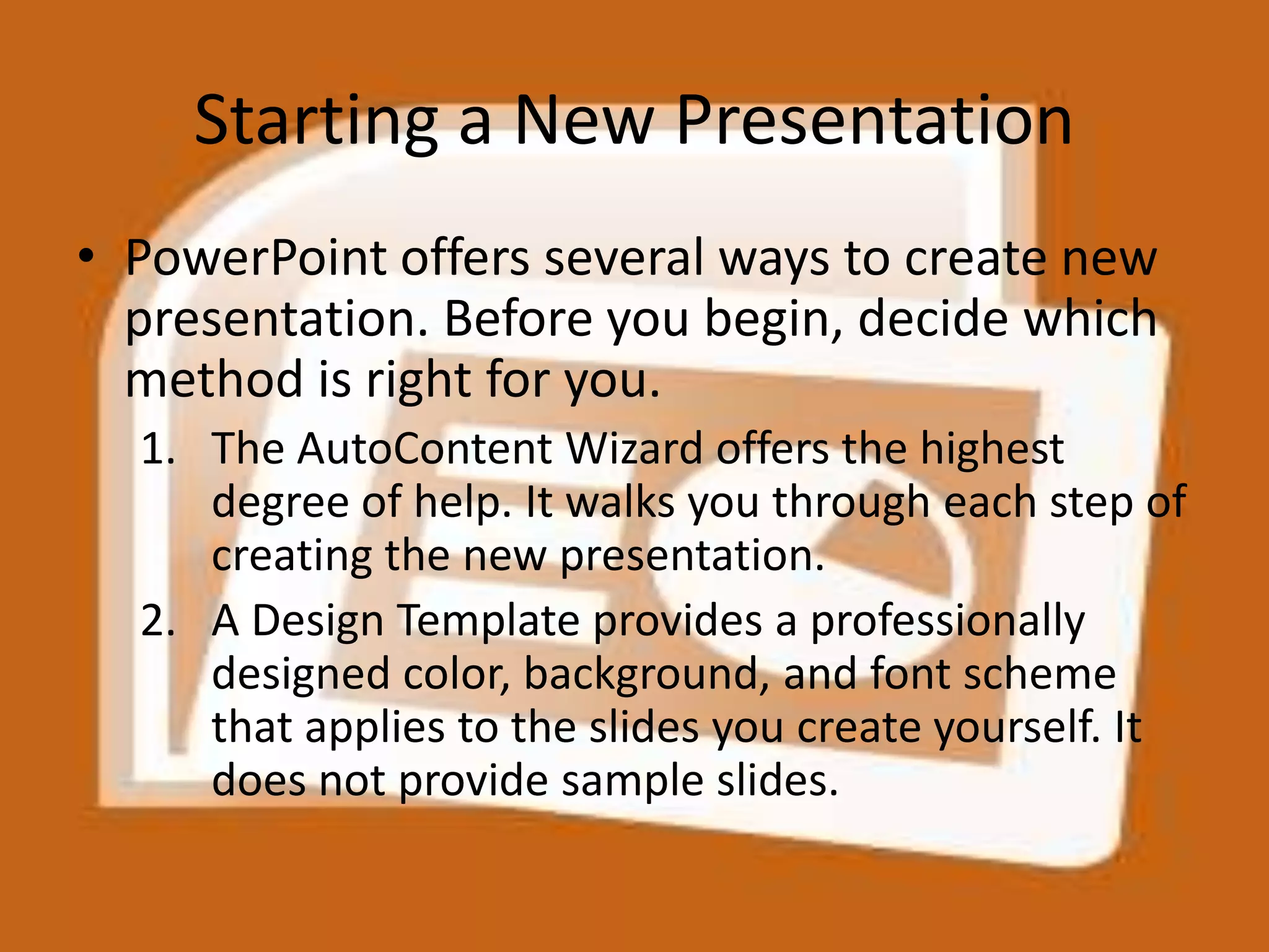 Starting a New PresentationPowerPoint offers several ways to create new presentation. Before you begin, decide which method is right for you.The AutoContent Wizard offers the highest degree of help. It walks you through each step of creating the new presentation.A Design Template provides a professionally designed color, background, and font scheme that applies to the slides you create yourself. It does not provide sample slides.