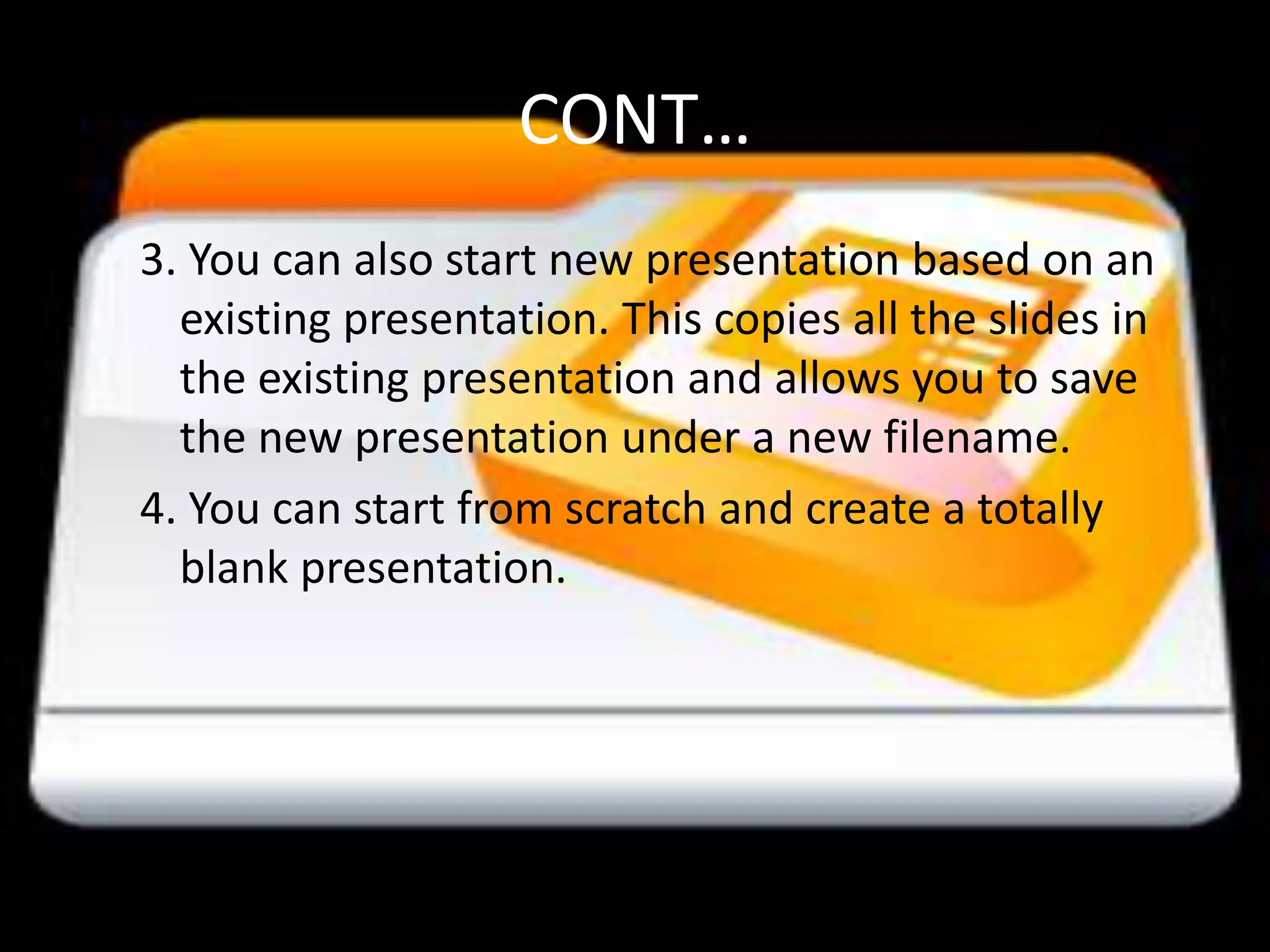 CONT…3. You can also start new presentation based on an existing presentation. This copies all the slides in the existing presentation and allows you to save the new presentation under a new filename.4. You can start from scratch and create a totally blank presentation. 