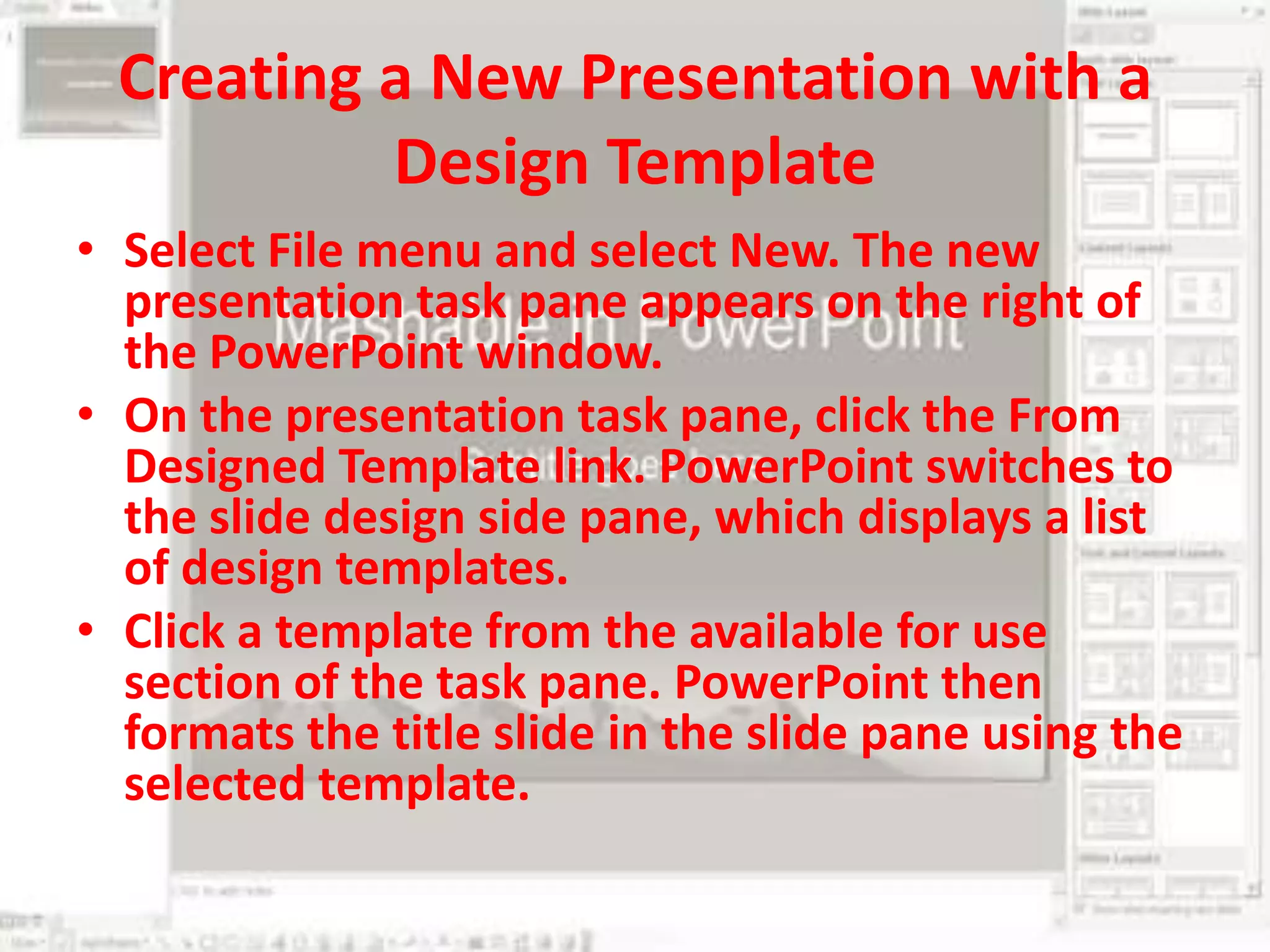 Creating a New Presentation with a Design Template Select File menu and select New. The new presentation task pane appears on the right of the PowerPoint window.On the presentation task pane, click the From Designed Template link. PowerPoint switches to the slide design side pane, which displays a list of design templates.Click a template from the available for use section of the task pane. PowerPoint then formats the title slide in the slide pane using the selected template.