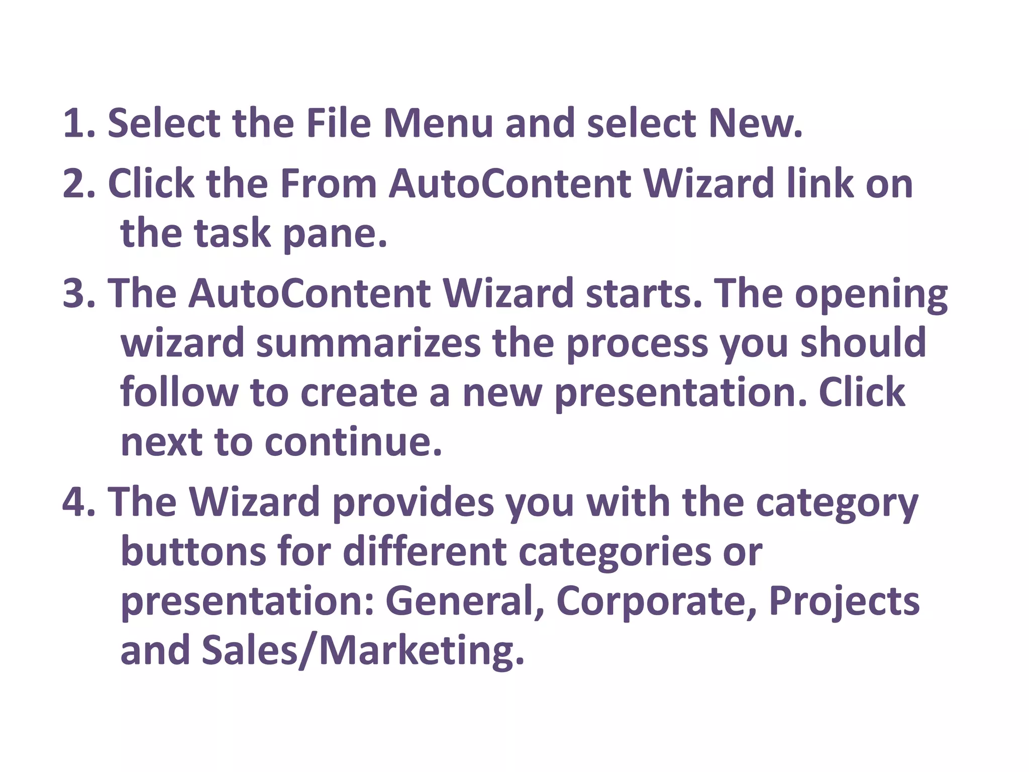 1. Select the File Menu and select New.2. Click the From AutoContent Wizard link on the task pane.3. The AutoContent Wizard starts. The opening wizard summarizes the process you should follow to create a new presentation. Click next to continue.4. The Wizard provides you with the category buttons for different categories or presentation: General, Corporate, Projects and Sales/Marketing.