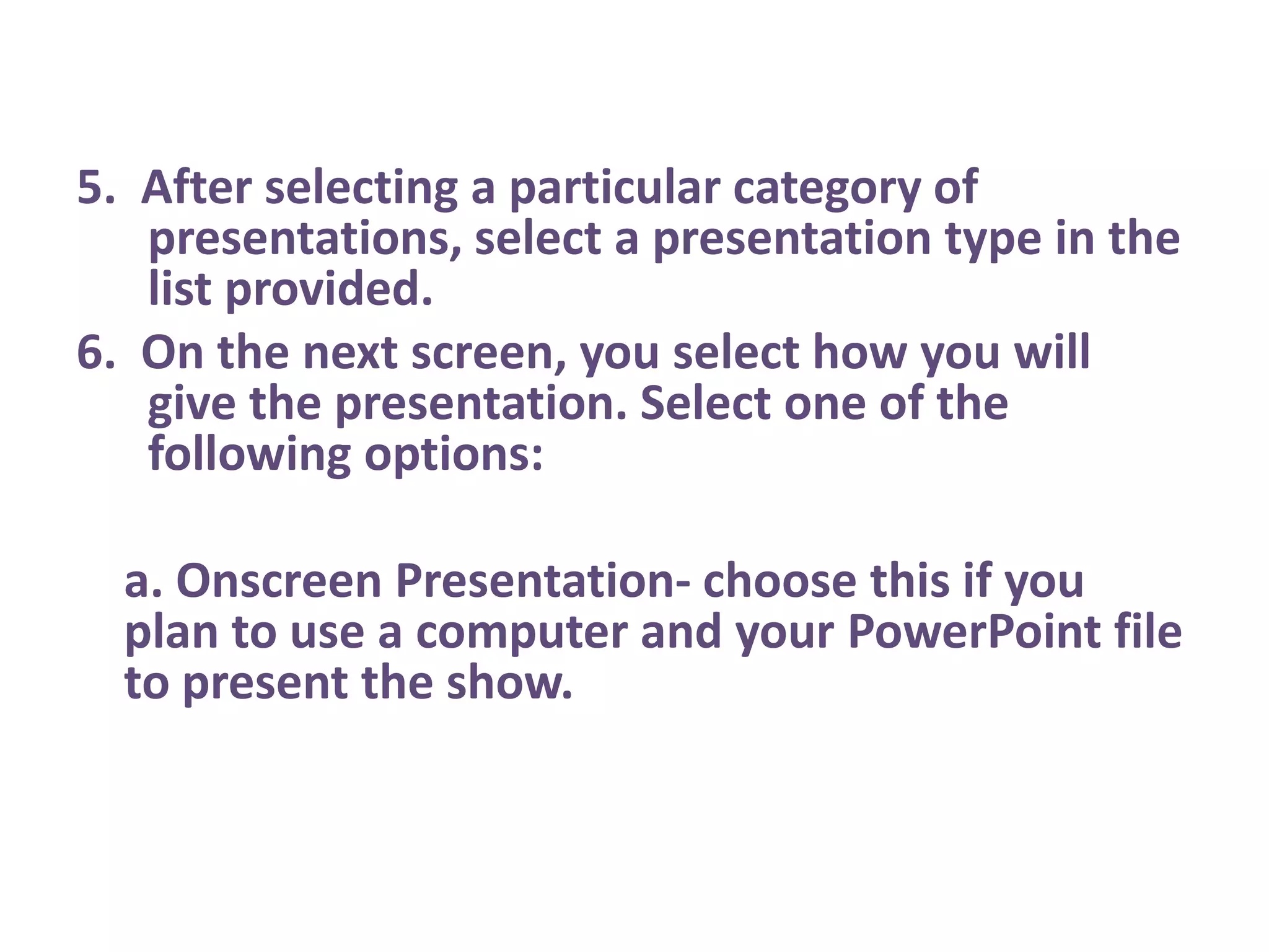 5.  After selecting a particular category of presentations, select a presentation type in the list provided.6.  On the next screen, you select how you will give the presentation. Select one of the following options:   a. Onscreen Presentation- choose this if you plan to use a computer and your PowerPoint file to present the show.  