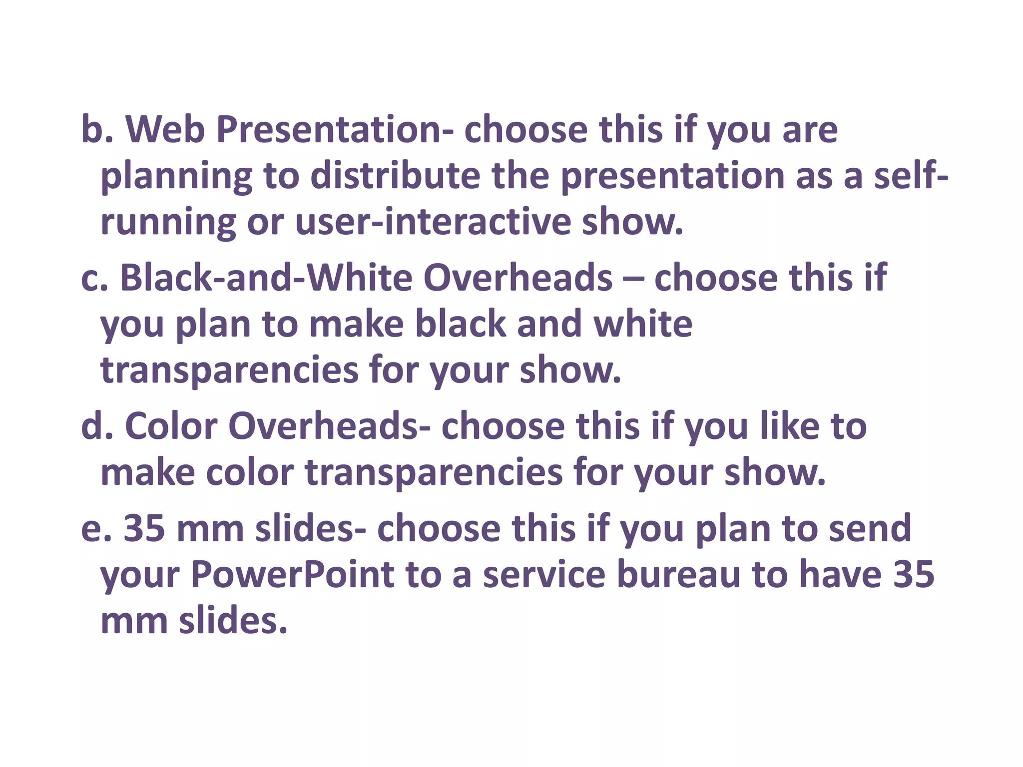 b. Web Presentation- choose this if you are planning to distribute the presentation as a self-running or user-interactive show. c. Black-and-White Overheads – choose this if you plan to make black and white transparencies for your show. d. Color Overheads- choose this if you like to make color transparencies for your show. e. 35 mm slides- choose this if you plan to send your PowerPoint to a service bureau to have 35 mm slides.