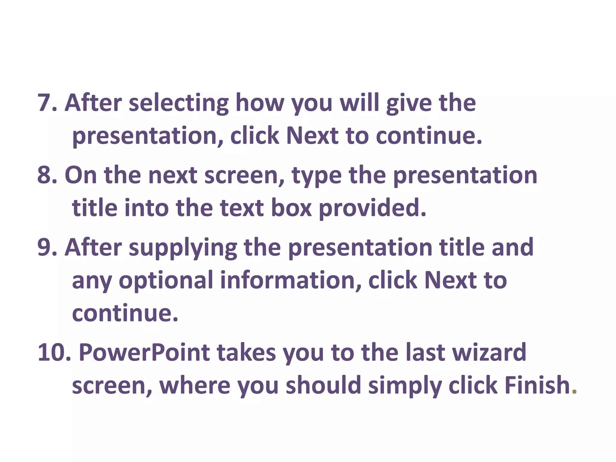 7. After selecting how you will give the presentation, click Next to continue.8. On the next screen, type the presentation title into the text box provided.9. After supplying the presentation title and any optional information, click Next to continue.10. PowerPoint takes you to the last wizard screen, where you should simply click Finish.