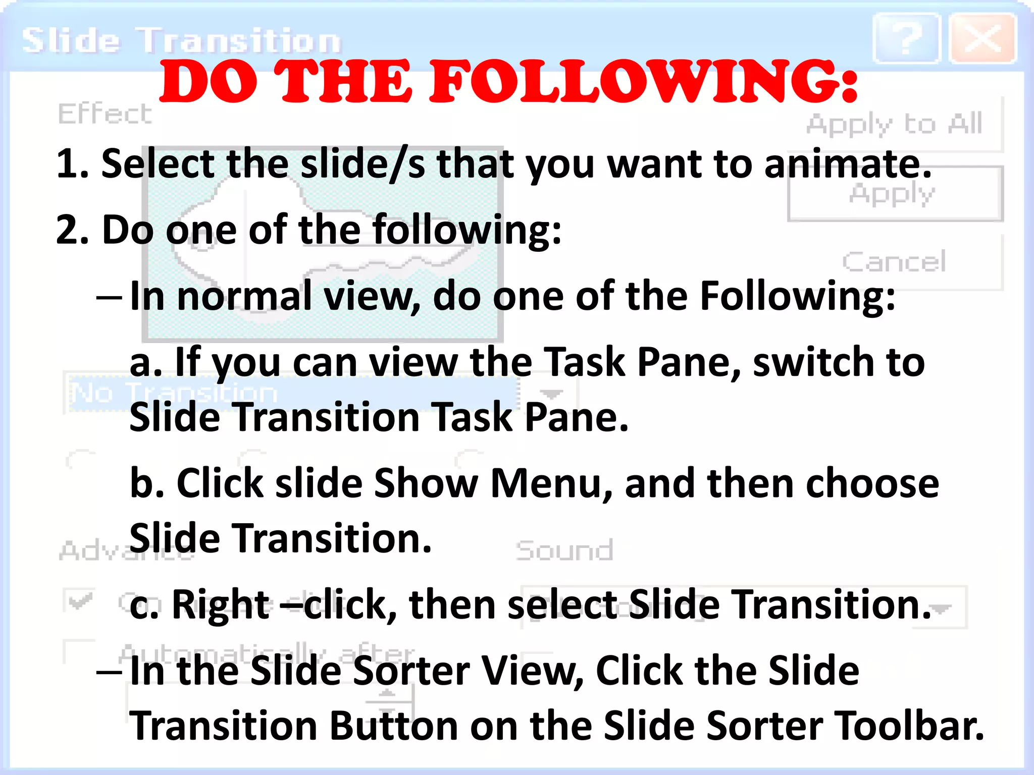 DO THE FOLLOWING: 1. Select the slide/s that you want to animate. 2. Do one of the following:In normal view, do one of the Following:a. If you can view the Task Pane, switch to Slide Transition Task Pane.b. Click slide Show Menu, and then choose Slide Transition.c. Right –click, then select Slide Transition.In the Slide Sorter View, Click the Slide Transition Button on the Slide Sorter Toolbar. 	