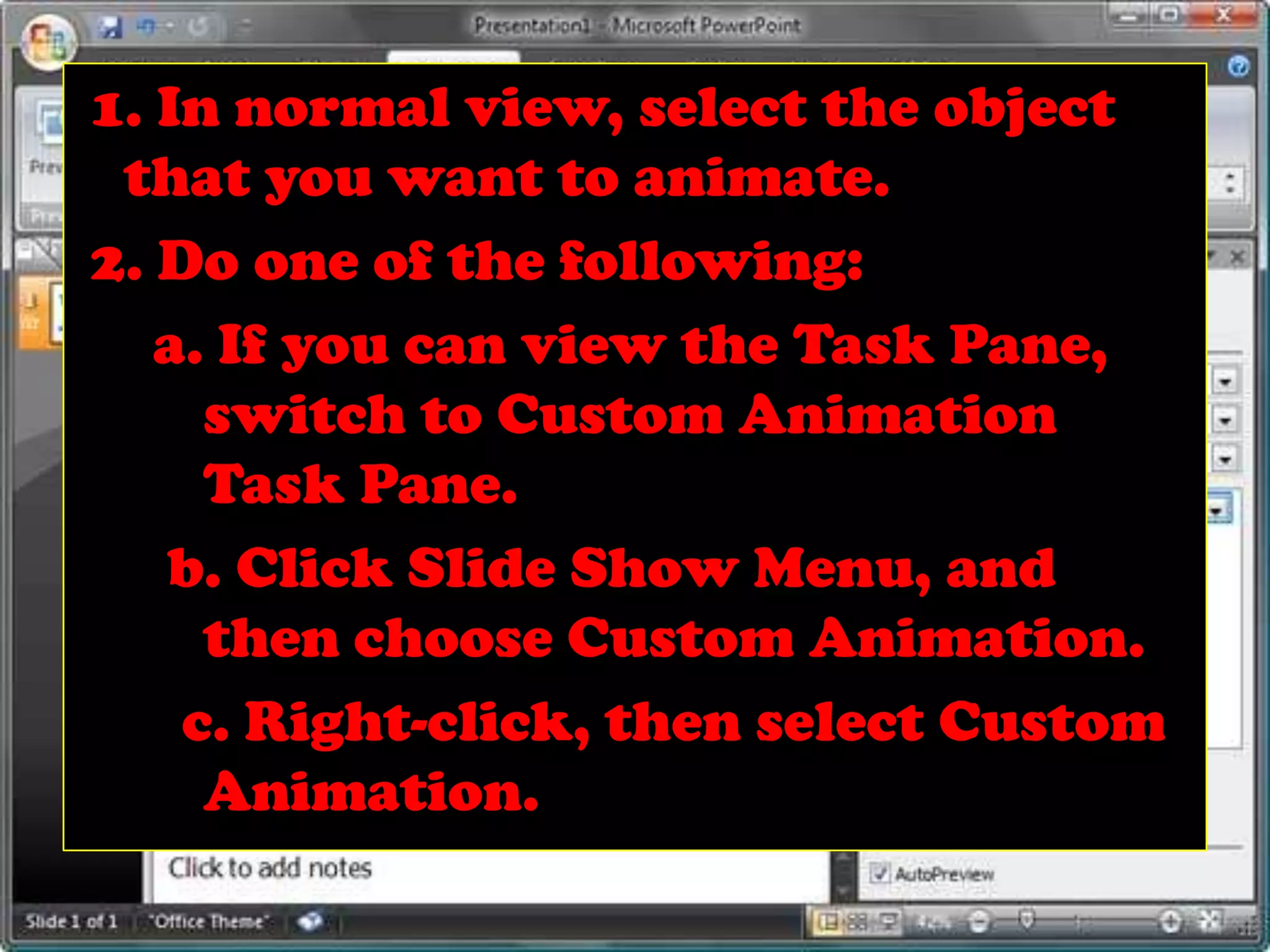 1. In normal view, select the object that you want to animate.2. Do one of the following: a. If you can view the Task Pane, 	switch to Custom Animation 	Task Pane.  b. Click Slide Show Menu, and 	then choose Custom Animation.   c. Right-click, then select Custom 	Animation.