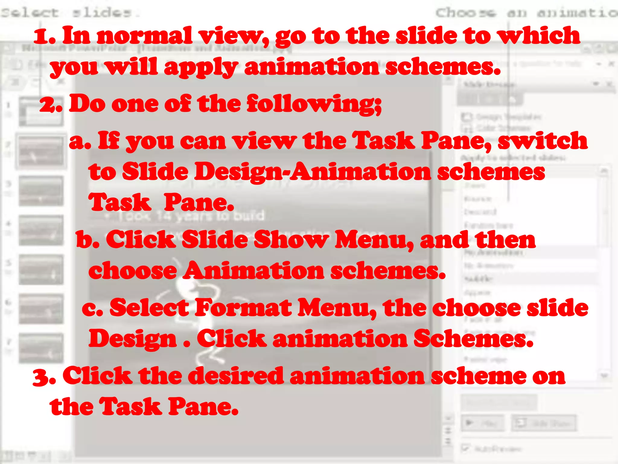 1. In normal view, go to the slide to which you will apply animation schemes. 2. Do one of the following;  a. If you can view the Task Pane, switch 	to Slide Design-Animation schemes 	Task  Pane.   b. Click Slide Show Menu, and then 	choose Animation schemes.	     c. Select Format Menu, the choose slide 	Design . Click animation Schemes. 3. Click the desired animation scheme on       the Task Pane.