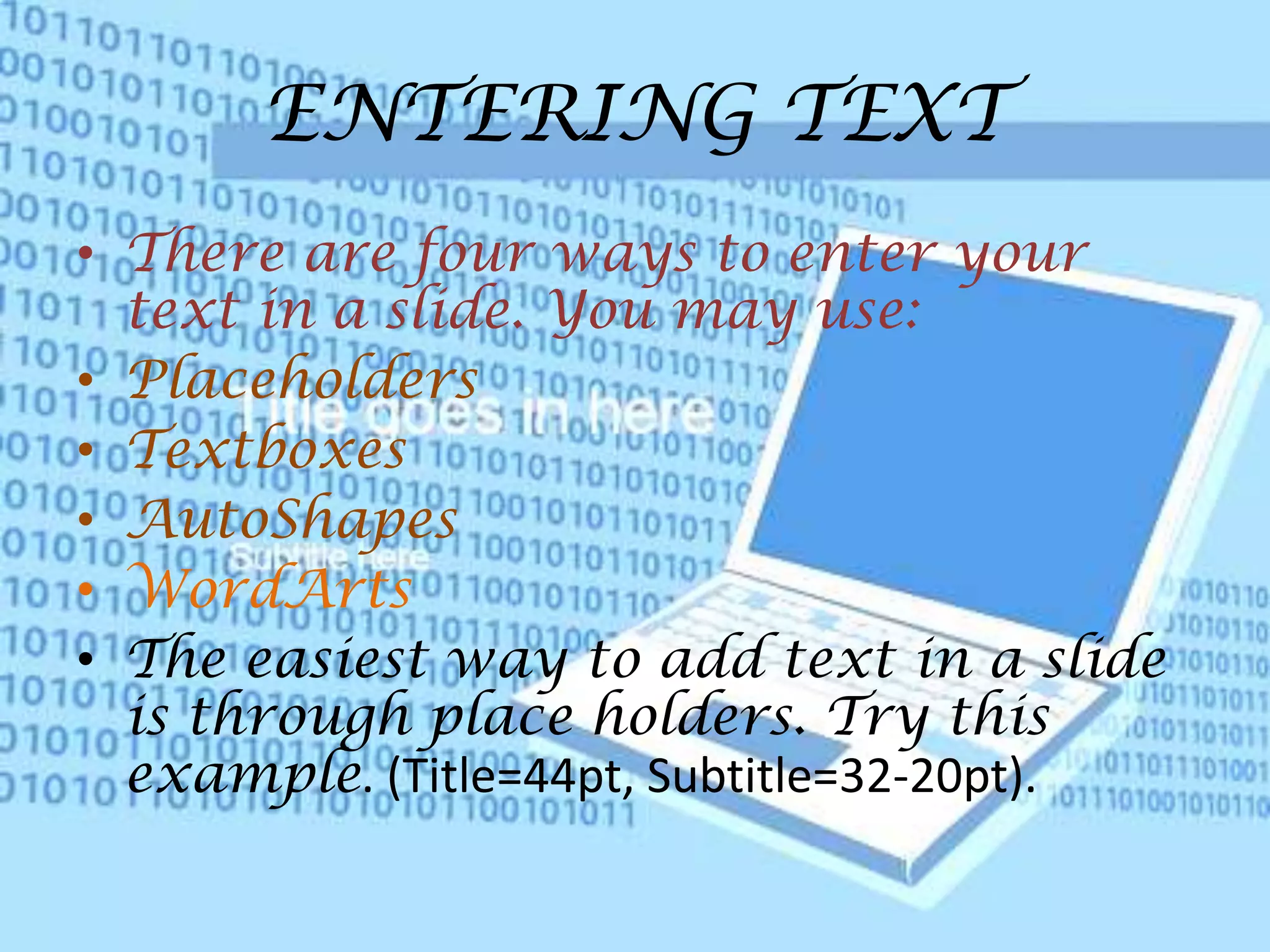 ENTERING TEXTThere are four ways to enter your text in a slide. You may use:PlaceholdersTextboxesAutoShapesWordArtsThe easiest way to add text in a slide is through place holders. Try this example. (Title=44pt, Subtitle=32-20pt).