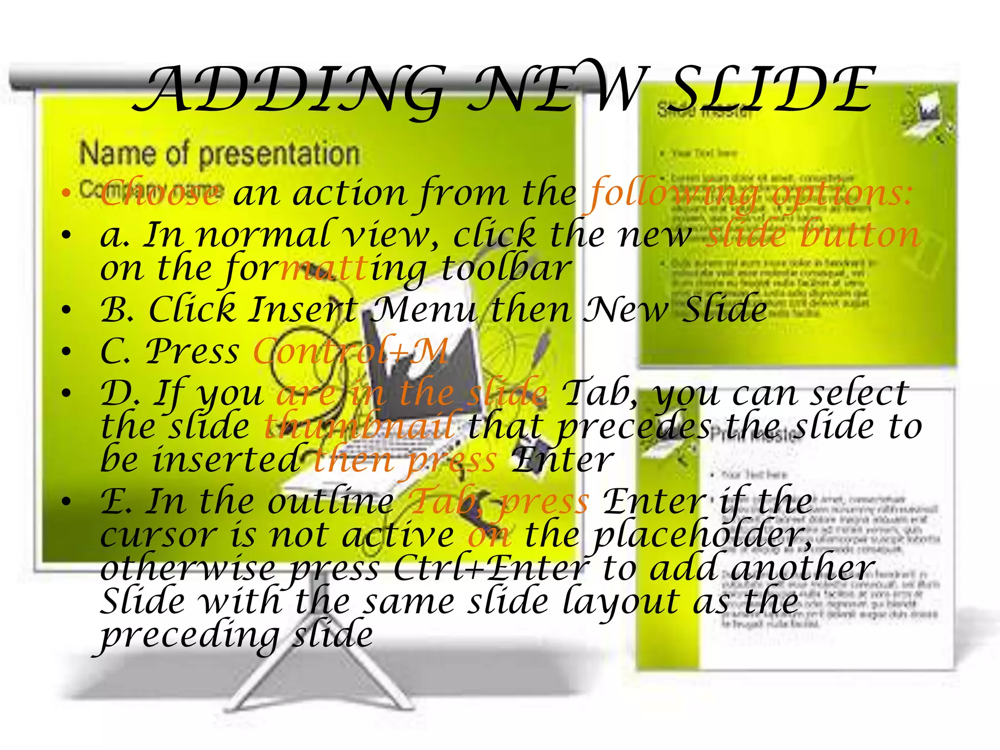 ADDING NEW SLIDEChoose an action from the following options:a. In normal view, click the new slide button on the formatting toolbarB. Click Insert Menu then New SlideC. Press Control+MD. If you are in the slide Tab, you can select the slide thumbnail that precedes the slide to be inserted then press EnterE. In the outline Tab, press Enter if the cursor is not active on the placeholder, otherwise press Ctrl+Enter to add another Slide with the same slide layout as the preceding slide