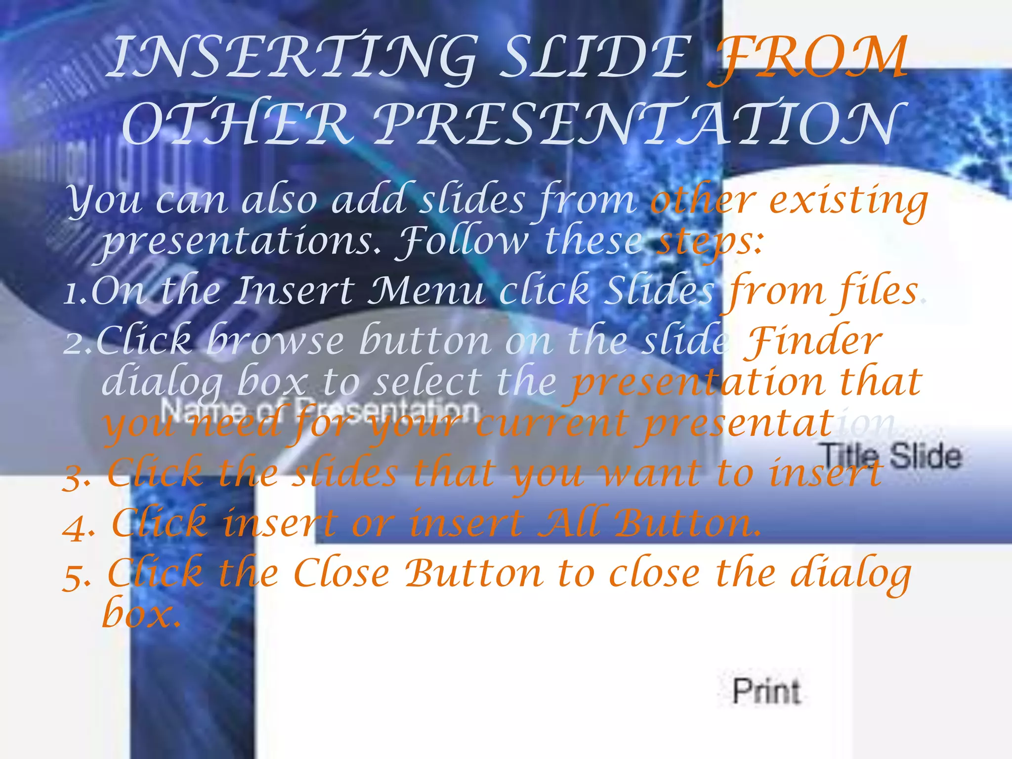 INSERTING SLIDE FROM OTHER PRESENTATIONYou can also add slides from other existing presentations. Follow these steps:1.On the Insert Menu click Slides from files.2.Click browse button on the slide Finder dialog box to select the presentation that you need for your current presentation3. Click the slides that you want to insert4. Click insert or insert All Button.5. Click the Close Button to close the dialog box.