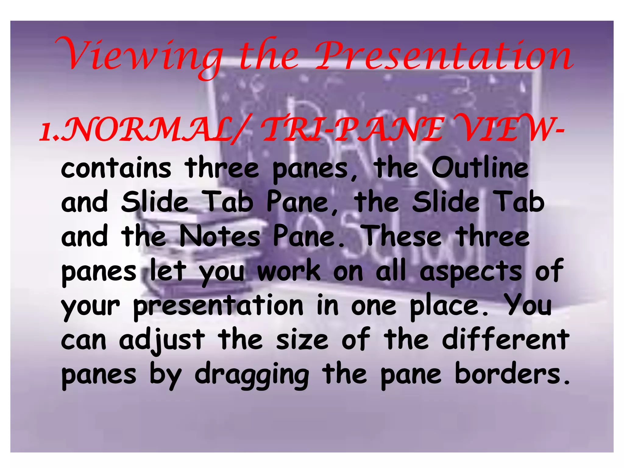 Click one of the View ButtonsViewing the Presentation1.NORMAL/ TRI-PANE VIEW- contains three panes, the Outline and Slide Tab Pane, the Slide Tab and the Notes Pane. These three panes let you work on all aspects of your presentation in one place. You can adjust the size of the different panes by dragging the pane borders. 