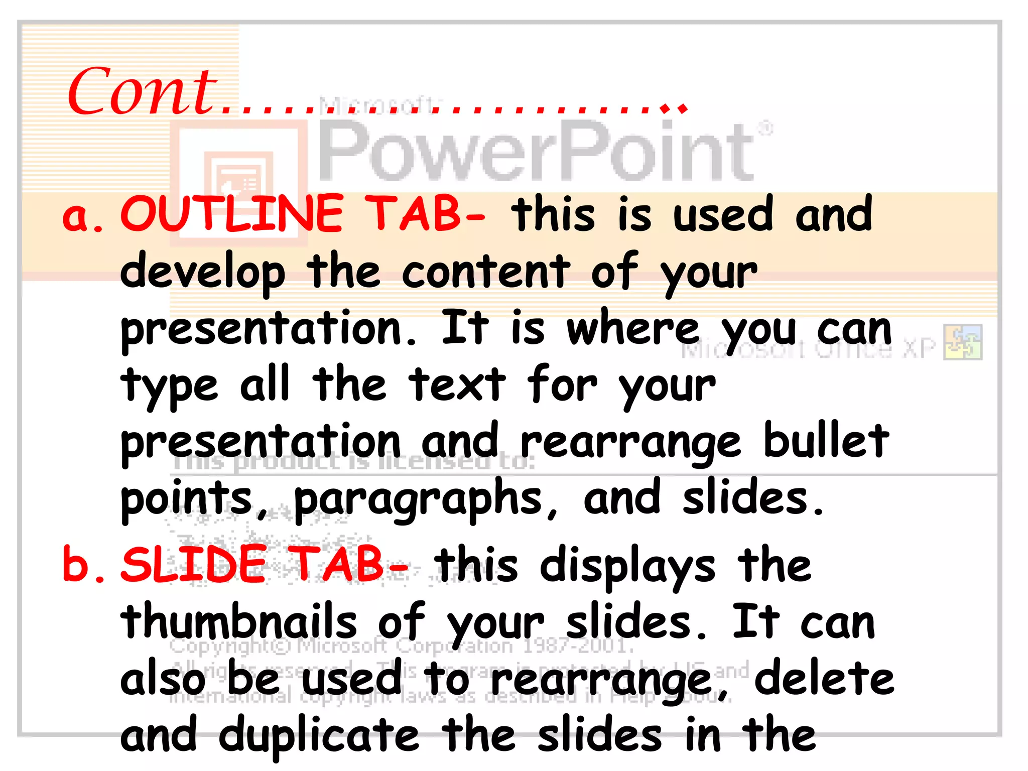 Cont…………………..OUTLINE TAB- this is used and develop the content of your presentation. It is where you can type all the text for your presentation and rearrange bullet points, paragraphs, and slides.SLIDE TAB- this displays the thumbnails of your slides. It can also be used to rearrange, delete and duplicate the slides in the presentation. 