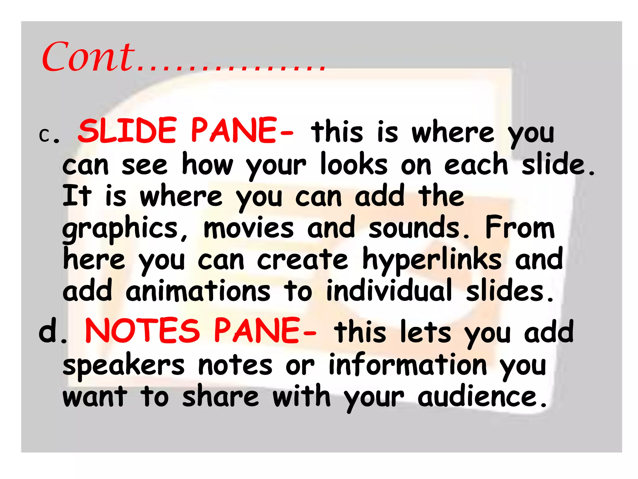 Cont……………c. SLIDE PANE- this is where you can see how your looks on each slide. It is where you can add the graphics, movies and sounds. From here you can create hyperlinks and add animations to individual slides.d. NOTES PANE- this lets you add speakers notes or information you want to share with your audience.