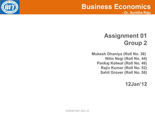 Business Economics
             KEY SELLING POINTS       - Dr. Sunitha Raju




                            Assignment 01
                                  Group 2
                      Mukesh Dhaniya (Roll No. 36)
                            Nitin Negi (Roll No. 44)
                        Pankaj Kotwal (Roll No. 46)
                          Rajiv Kumar (Roll No. 52)
                         Sahil Grover (Roll No. 58)


                                        12Jan’12




EPGDIB-VSAT 2011-12
 