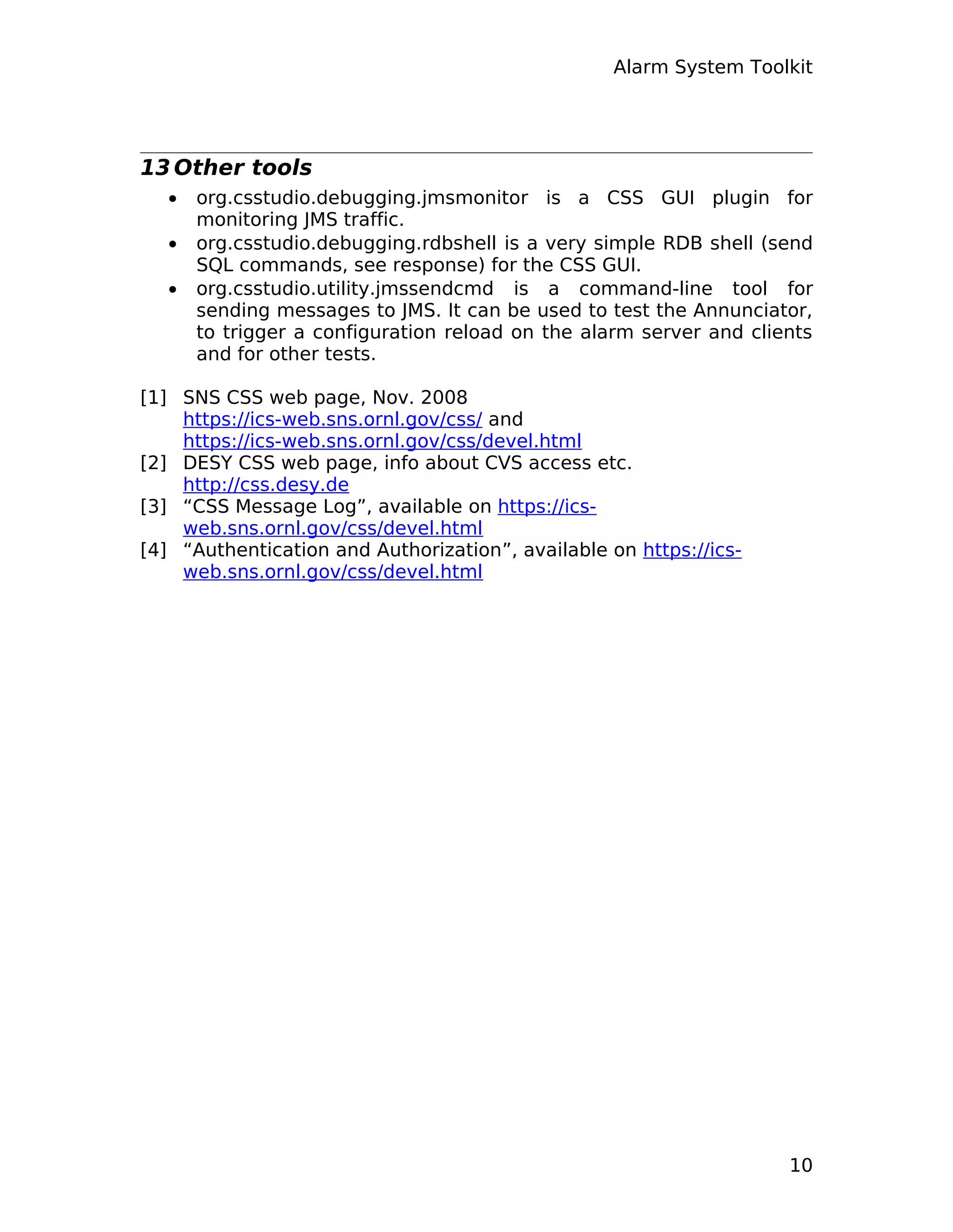 Alarm System Toolkit
13 Other tools
• org.csstudio.debugging.jmsmonitor is a CSS GUI plugin for
monitoring JMS traffic.
• org.csstudio.debugging.rdbshell is a very simple RDB shell (send
SQL commands, see response) for the CSS GUI.
• org.csstudio.utility.jmssendcmd is a command-line tool for
sending messages to JMS. It can be used to test the Annunciator,
to trigger a configuration reload on the alarm server and clients
and for other tests.
[1] SNS CSS web page, Nov. 2008
https://ics-web.sns.ornl.gov/css/ and
https://ics-web.sns.ornl.gov/css/devel.html
[2] DESY CSS web page, info about CVS access etc.
http://css.desy.de
[3] “CSS Message Log”, available on https://ics-
web.sns.ornl.gov/css/devel.html
[4] “Authentication and Authorization”, available on https://ics-
web.sns.ornl.gov/css/devel.html
10
 