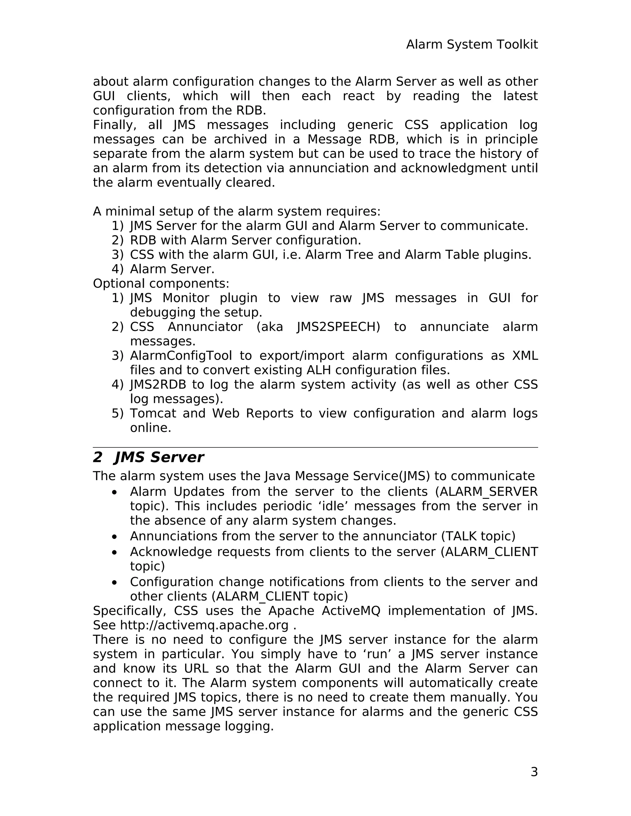 Alarm System Toolkit
about alarm configuration changes to the Alarm Server as well as other
GUI clients, which will then each react by reading the latest
configuration from the RDB.
Finally, all JMS messages including generic CSS application log
messages can be archived in a Message RDB, which is in principle
separate from the alarm system but can be used to trace the history of
an alarm from its detection via annunciation and acknowledgment until
the alarm eventually cleared.
A minimal setup of the alarm system requires:
1) JMS Server for the alarm GUI and Alarm Server to communicate.
2) RDB with Alarm Server configuration.
3) CSS with the alarm GUI, i.e. Alarm Tree and Alarm Table plugins.
4) Alarm Server.
Optional components:
1) JMS Monitor plugin to view raw JMS messages in GUI for
debugging the setup.
2) CSS Annunciator (aka JMS2SPEECH) to annunciate alarm
messages.
3) AlarmConfigTool to export/import alarm configurations as XML
files and to convert existing ALH configuration files.
4) JMS2RDB to log the alarm system activity (as well as other CSS
log messages).
5) Tomcat and Web Reports to view configuration and alarm logs
online.
2 JMS Server
The alarm system uses the Java Message Service(JMS) to communicate
• Alarm Updates from the server to the clients (ALARM_SERVER
topic). This includes periodic ‘idle’ messages from the server in
the absence of any alarm system changes.
• Annunciations from the server to the annunciator (TALK topic)
• Acknowledge requests from clients to the server (ALARM_CLIENT
topic)
• Configuration change notifications from clients to the server and
other clients (ALARM_CLIENT topic)
Specifically, CSS uses the Apache ActiveMQ implementation of JMS.
See http://activemq.apache.org .
There is no need to configure the JMS server instance for the alarm
system in particular. You simply have to ‘run’ a JMS server instance
and know its URL so that the Alarm GUI and the Alarm Server can
connect to it. The Alarm system components will automatically create
the required JMS topics, there is no need to create them manually. You
can use the same JMS server instance for alarms and the generic CSS
application message logging.
3
 
