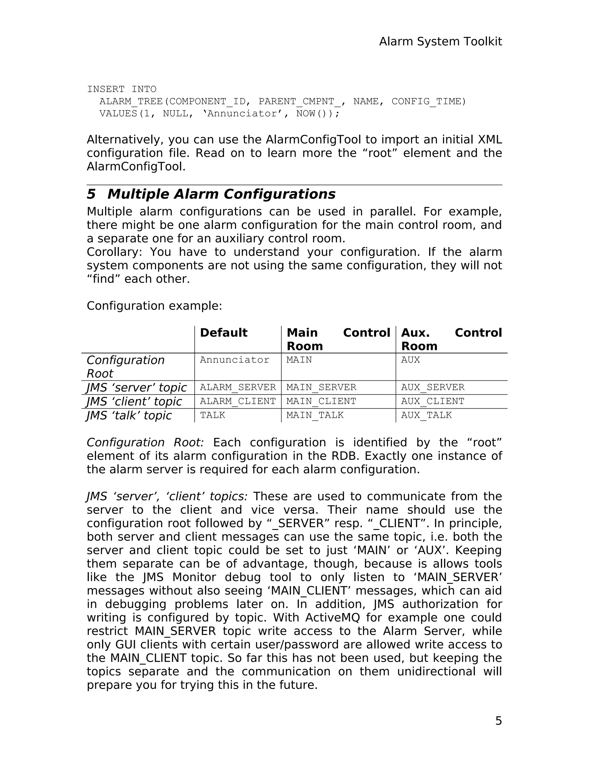 Alarm System Toolkit
INSERT INTO
ALARM_TREE(COMPONENT_ID, PARENT_CMPNT_, NAME, CONFIG_TIME)
VALUES(1, NULL, ‘Annunciator’, NOW());
Alternatively, you can use the AlarmConfigTool to import an initial XML
configuration file. Read on to learn more the “root” element and the
AlarmConfigTool.
5 Multiple Alarm Configurations
Multiple alarm configurations can be used in parallel. For example,
there might be one alarm configuration for the main control room, and
a separate one for an auxiliary control room.
Corollary: You have to understand your configuration. If the alarm
system components are not using the same configuration, they will not
“find” each other.
Configuration example:
Default Main Control
Room
Aux. Control
Room
Configuration
Root
Annunciator MAIN AUX
JMS ‘server’ topic ALARM_SERVER MAIN_SERVER AUX_SERVER
JMS ‘client’ topic ALARM_CLIENT MAIN_CLIENT AUX_CLIENT
JMS ‘talk’ topic TALK MAIN_TALK AUX_TALK
Configuration Root: Each configuration is identified by the “root”
element of its alarm configuration in the RDB. Exactly one instance of
the alarm server is required for each alarm configuration.
JMS ‘server’, ‘client’ topics: These are used to communicate from the
server to the client and vice versa. Their name should use the
configuration root followed by “_SERVER” resp. “_CLIENT”. In principle,
both server and client messages can use the same topic, i.e. both the
server and client topic could be set to just ‘MAIN’ or ‘AUX’. Keeping
them separate can be of advantage, though, because is allows tools
like the JMS Monitor debug tool to only listen to ‘MAIN_SERVER’
messages without also seeing ‘MAIN_CLIENT’ messages, which can aid
in debugging problems later on. In addition, JMS authorization for
writing is configured by topic. With ActiveMQ for example one could
restrict MAIN_SERVER topic write access to the Alarm Server, while
only GUI clients with certain user/password are allowed write access to
the MAIN_CLIENT topic. So far this has not been used, but keeping the
topics separate and the communication on them unidirectional will
prepare you for trying this in the future.
5
 