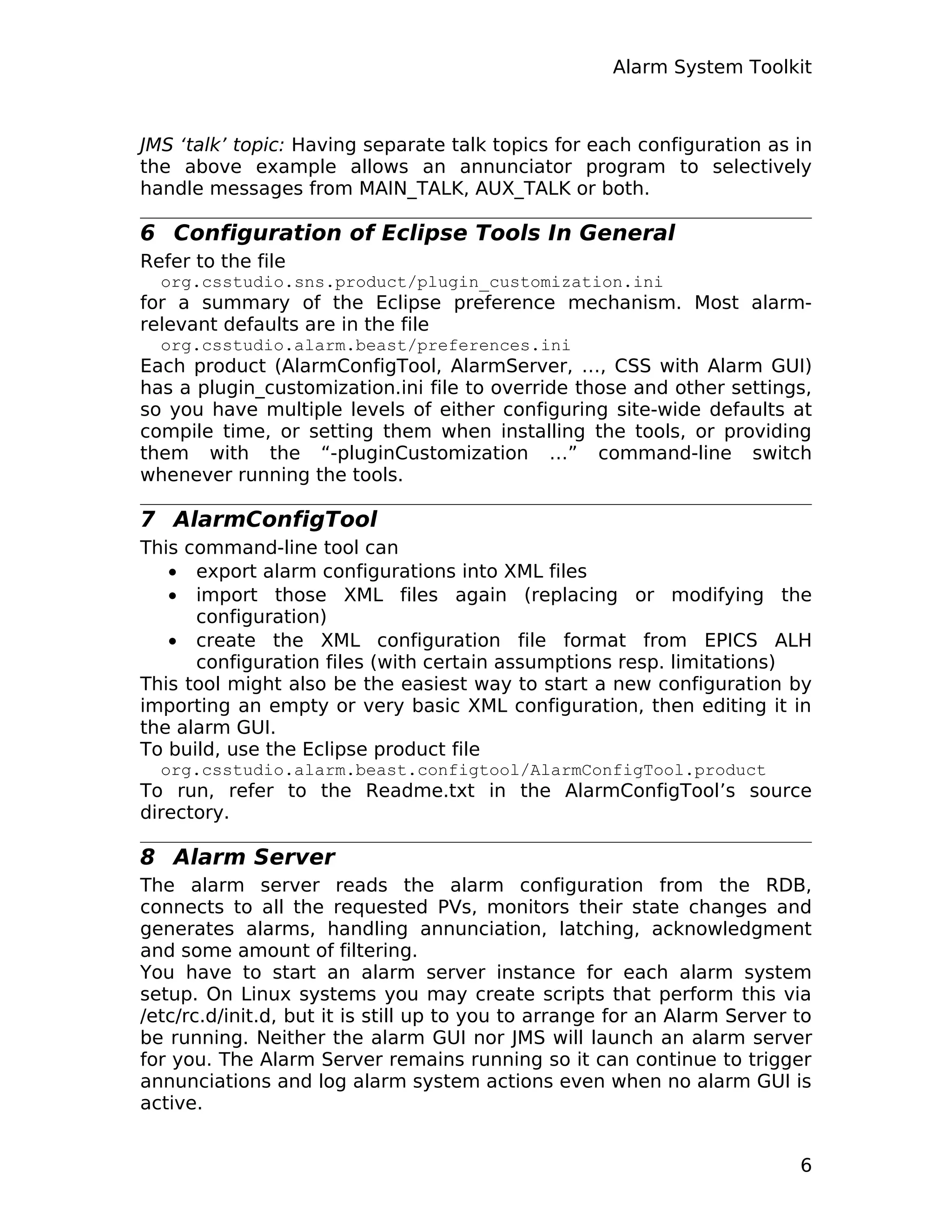 Alarm System Toolkit
JMS ‘talk’ topic: Having separate talk topics for each configuration as in
the above example allows an annunciator program to selectively
handle messages from MAIN_TALK, AUX_TALK or both.
6 Configuration of Eclipse Tools In General
Refer to the file
org.csstudio.sns.product/plugin_customization.ini
for a summary of the Eclipse preference mechanism. Most alarm-
relevant defaults are in the file
org.csstudio.alarm.beast/preferences.ini
Each product (AlarmConfigTool, AlarmServer, …, CSS with Alarm GUI)
has a plugin_customization.ini file to override those and other settings,
so you have multiple levels of either configuring site-wide defaults at
compile time, or setting them when installing the tools, or providing
them with the “-pluginCustomization …” command-line switch
whenever running the tools.
7 AlarmConfigTool
This command-line tool can
• export alarm configurations into XML files
• import those XML files again (replacing or modifying the
configuration)
• create the XML configuration file format from EPICS ALH
configuration files (with certain assumptions resp. limitations)
This tool might also be the easiest way to start a new configuration by
importing an empty or very basic XML configuration, then editing it in
the alarm GUI.
To build, use the Eclipse product file
org.csstudio.alarm.beast.configtool/AlarmConfigTool.product
To run, refer to the Readme.txt in the AlarmConfigTool’s source
directory.
8 Alarm Server
The alarm server reads the alarm configuration from the RDB,
connects to all the requested PVs, monitors their state changes and
generates alarms, handling annunciation, latching, acknowledgment
and some amount of filtering.
You have to start an alarm server instance for each alarm system
setup. On Linux systems you may create scripts that perform this via
/etc/rc.d/init.d, but it is still up to you to arrange for an Alarm Server to
be running. Neither the alarm GUI nor JMS will launch an alarm server
for you. The Alarm Server remains running so it can continue to trigger
annunciations and log alarm system actions even when no alarm GUI is
active.
6
 