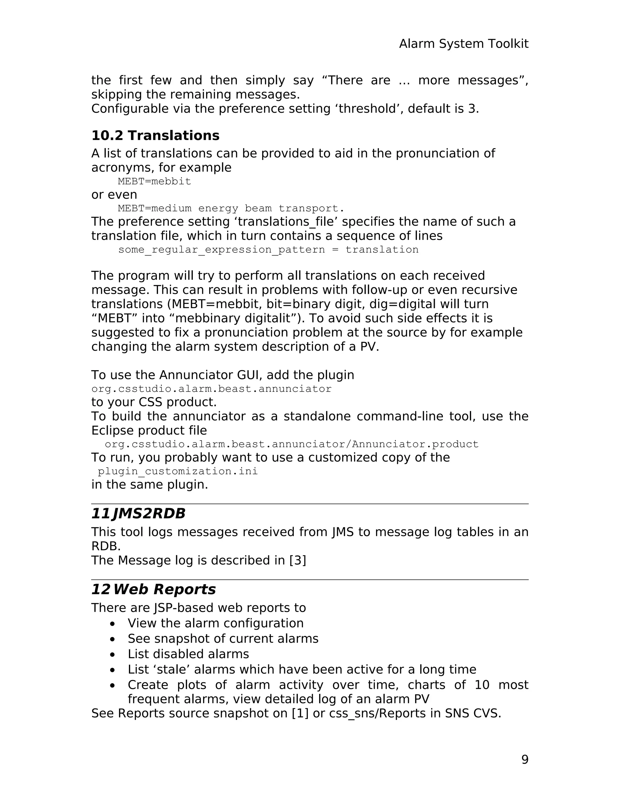 Alarm System Toolkit
the first few and then simply say “There are … more messages”,
skipping the remaining messages.
Configurable via the preference setting ‘threshold’, default is 3.
10.2 Translations
A list of translations can be provided to aid in the pronunciation of
acronyms, for example
MEBT=mebbit
or even
MEBT=medium energy beam transport.
The preference setting ‘translations_file’ specifies the name of such a
translation file, which in turn contains a sequence of lines
some_regular_expression_pattern = translation
The program will try to perform all translations on each received
message. This can result in problems with follow-up or even recursive
translations (MEBT=mebbit, bit=binary digit, dig=digital will turn
“MEBT” into “mebbinary digitalit”). To avoid such side effects it is
suggested to fix a pronunciation problem at the source by for example
changing the alarm system description of a PV.
To use the Annunciator GUI, add the plugin
org.csstudio.alarm.beast.annunciator
to your CSS product.
To build the annunciator as a standalone command-line tool, use the
Eclipse product file
org.csstudio.alarm.beast.annunciator/Annunciator.product
To run, you probably want to use a customized copy of the
plugin_customization.ini
in the same plugin.
11 JMS2RDB
This tool logs messages received from JMS to message log tables in an
RDB.
The Message log is described in [3]
12 Web Reports
There are JSP-based web reports to
• View the alarm configuration
• See snapshot of current alarms
• List disabled alarms
• List ‘stale’ alarms which have been active for a long time
• Create plots of alarm activity over time, charts of 10 most
frequent alarms, view detailed log of an alarm PV
See Reports source snapshot on [1] or css_sns/Reports in SNS CVS.
9
 