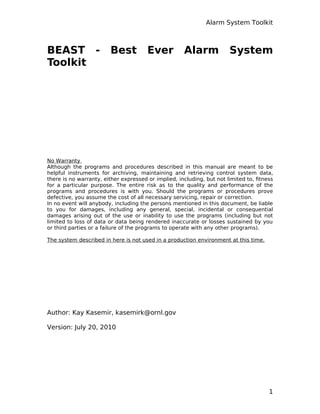 Alarm System Toolkit
BEAST - Best Ever Alarm System
Toolkit
No Warranty
Although the programs and procedures described in this manual are meant to be
helpful instruments for archiving, maintaining and retrieving control system data,
there is no warranty, either expressed or implied, including, but not limited to, ﬁtness
for a particular purpose. The entire risk as to the quality and performance of the
programs and procedures is with you. Should the programs or procedures prove
defective, you assume the cost of all necessary servicing, repair or correction.
In no event will anybody, including the persons mentioned in this document, be liable
to you for damages, including any general, special, incidental or consequential
damages arising out of the use or inability to use the programs (including but not
limited to loss of data or data being rendered inaccurate or losses sustained by you
or third parties or a failure of the programs to operate with any other programs).
The system described in here is not used in a production environment at this time.
Author: Kay Kasemir, kasemirk@ornl.gov
Version: July 20, 2010
1
 