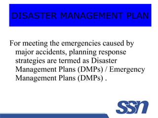 For meeting the emergencies caused by
major accidents, planning response
strategies are termed as Disaster
Management Plans (DMPs) / Emergency
Management Plans (DMPs) .
DISASTER MANAGEMENT PLAN
 