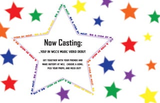 ar
                                                             at
                                                          st

                                                                  WC
                                                      a



                                                                    C!
                                                     Be




                                                                      Be
                                                 C!




                                                                         a
                                               WC




                                                                           st
                                                                             ar
                                              at




                                                                             at
                                  sta                                             WCC!




                                              r
         CC!                 Be a                                                            Be a
                                                                                                  star a
star at W                                                                                               t W


                                          Now Casting:
                                                                                                                          C
a                                                                                                                          C
                                                                                                                            !
     e                                                                                                                A
    B                                                                                                          st
            !                                                                                                    a
           C                                                                                                      r
          C
         W                                                                                                at
                at                   ...You! in WCC's music video debut                          W
                                                                                                  C
                        r                                                                          C
                       a                                                                            !
                     st                                                                 B
                                 A
                                         Get together with your friends and              e

                                         make history at WCC. Choose a song,
                              star




                                                                                         a sta
                                             pick your props, and rock out!
                         Be a




                                                                                              r at
                                                          s tar




                                                                                                   WCC!
                                                                  a
                          WCC!




                                                     at
                                              WC                      Be
                                                C!                             !
                                                                            WCC
                                         Be
                                                                                                 Be
                                                                                   at
                     r at




                                     a                                                     r
                          st                                                             ta
                            a                                                           s
                                                                                                  a
 