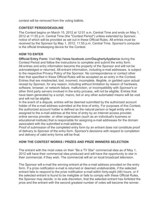 contest will be removed from the voting ballots.

CONTEST PERIOD/DEADLINE
The Contest begins on March 15, 2012 at 12:01 a.m. Central Time and ends on May 1,
2012 at 11:55 p.m. Central Time (the "Contest Period") unless extended by Sponsor,
notice of which will be provided as set out in these Official Rules. All entries must be
received by the Sponsor by May 1, 2012, 11:55 p.m. Central Time. Sponsor's computer
is the official timekeeping device for the Contest.

HOW TO ENTER
Official Entry Form: Visit http://www.facebook.com/DaughertyAppliance during the
Contest Period and follow the instructions to complete and submit the entry form.
All entries and entry information become the property of the Sponsor and will not be
acknowledged or returned. All entrant information, including e-mail addresses, is subject
to the respective Privacy Policy of the Sponsor. No correspondence or contact other
than that specified in these Official Rules will be accepted as an entry in the Contest.
Entries that are misdirected, lost, incorrect, incomplete, illegible, or garbled upon actual
receipt by Sponsor, for any reason, including without limitation by reason of hardware,
software, browser, or network failure, malfunction, or incompatibility with Sponsor's or
other third party servers involved in the entry process, will not be eligible. Entries that
have been generated by a script, macro, bot or any other automated means will be void
and will not be eligible.
In the event of a dispute, entries will be deemed submitted by the authorized account
holder of the e-mail address submitted at the time of entry. For purposes of this Contest,
the authorized account holder is defined as the natural person or legal entity who is
assigned to the e-mail address at the time of entry by an Internet access provider,
online service provider, or other organization (such as an individual's business or
educational institute) that is responsible for assigning e-mail addresses for the domain
associated with the submitted e-mail address.
Proof of submission of the completed entry form by an entrant does not constitute proof
of delivery to Sponsor of the entry form. Sponsor's decisions with respect to completion
and delivery of valid entry forms will be final.

HOW THE CONTEST WORKS / PRIZES AND PRIZE WINNERS SELECTION

The entrant with the most votes on their “Be a TV Star” commercial idea as of May 1,
2012 will have their commercial idea produced and will have the opportunity to star in
their commercial, if they wish. The commercial will air on local broadcast television.

The Sponsor will e-mail the winning entrant at the e-mail address provided on the entry
form. If a prize notification e-mail is returned or deemed undeliverable, if the selected
entrant fails to respond to the prize notification e-mail within forty-eight (48) hours, or if
the selected entrant is found to be ineligible or fails to comply with these Official Rules,
the Sponsor may decide, in its sole discretion, that the selected entrant has forfeited the
prize and the entrant with the second greatest number of votes will become the winner.
 
