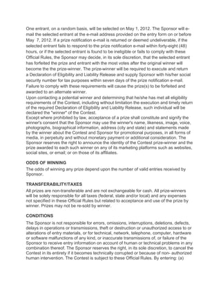 One entrant, on a random basis, will be selected on May 1, 2012. The Sponsor will e-
mail the selected entrant at the e-mail address provided on the entry form on or before
May 7, 2012. If a prize notification e-mail is returned or deemed undeliverable, if the
selected entrant fails to respond to the prize notification e-mail within forty-eight (48)
hours, or if the selected entrant is found to be ineligible or fails to comply with these
Official Rules, the Sponsor may decide, in its sole discretion, that the selected entrant
has forfeited the prize and entrant with the most votes after the original winner will
become the the prize-winner. The prize-winner will be required to execute and return
a Declaration of Eligibility and Liability Release and supply Sponsor with his/her social
security number for tax purposes within seven days of the prize notification e-mail.
Failure to comply with these requirements will cause the prize(s) to be forfeited and
awarded to an alternate winner.
Upon contacting a potential winner and determining that he/she has met all eligibility
requirements of the Contest, including without limitation the execution and timely return
of the required Declaration of Eligibility and Liability Release, such individual will be
declared the "winner" of the Contest.
Except where prohibited by law, acceptance of a prize shall constitute and signify the
winner's consent that the Sponsor may use the winner's name, likeness, image, voice,
photographs, biographical information, address (city and state) and statements made
by the winner about the Contest and Sponsor for promotional purposes, in all forms of
media, in perpetuity and without monetary payment or additional consideration. The
Sponsor reserves the right to announce the identity of the Contest prize-winner and the
prize awarded to each such winner on any of its marketing platforms such as websites,
social sites, or email; or on those of its affiliates.

ODDS OF WINNING
The odds of winning any prize depend upon the number of valid entries received by
Sponsor.

TRANSFERABILITY/TAXES
All prizes are non-transferable and are not exchangeable for cash. All prize-winners
will be solely responsible for all taxes (federal, state and/or local) and any expenses
not specified in these Official Rules but related to acceptance and use of the prize by
winner. Prizes may not be re-sold by winner.

CONDITIONS
The Sponsor is not responsible for errors, omissions, interruptions, deletions, defects,
delays in operations or transmissions, theft or destruction or unauthorized access to or
alterations of entry materials, or for technical, network, telephone, computer, hardware
or software malfunctions of any kind, or inaccurate transmissions of, or failure of the
Sponsor to receive entry information on account of human or technical problems in any
combination thereof. The Sponsor reserves the right, in its sole discretion, to cancel the
Contest in its entirety if it becomes technically corrupted or because of non- authorized
human intervention. The Contest is subject to these Official Rules. By entering: (a)
 